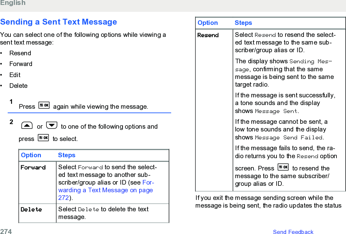 Sending a Sent Text MessageYou can select one of the following options while viewing asent text message:• Resend•Forward• Edit• Delete1Press   again while viewing the message.2 or   to one of the following options andpress   to select.Option StepsForward Select Forward to send the select-ed text message to another sub-scriber/group alias or ID (see For-warding a Text Message on page272).Delete Select Delete to delete the textmessage.Option StepsResend Select Resend to resend the select-ed text message to the same sub-scriber/group alias or ID.The display shows Sending Mes‐sage, confirming that the samemessage is being sent to the sametarget radio.If the message is sent successfully,a tone sounds and the displayshows Message Sent.If the message cannot be sent, alow tone sounds and the displayshows Message Send Failed.If the message fails to send, the ra-dio returns you to the Resend optionscreen. Press   to resend themessage to the same subscriber/group alias or ID.If you exit the message sending screen while themessage is being sent, the radio updates the statusEnglish274   Send Feedback