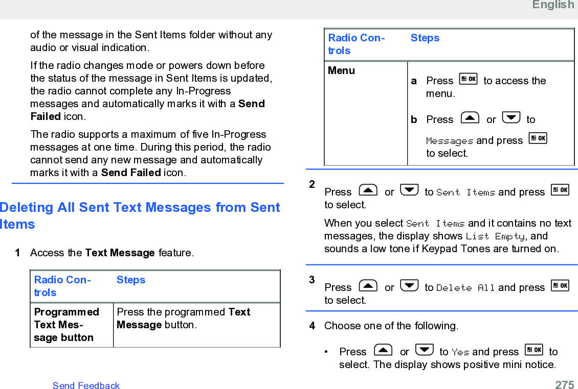 of the message in the Sent Items folder without anyaudio or visual indication.If the radio changes mode or powers down beforethe status of the message in Sent Items is updated,the radio cannot complete any In-Progressmessages and automatically marks it with a SendFailed icon.The radio supports a maximum of five In-Progressmessages at one time. During this period, the radiocannot send any new message and automaticallymarks it with a Send Failed icon.Deleting All Sent Text Messages from SentItems1Access the Text Message feature.Radio Con-trolsStepsProgrammedText Mes-sage buttonPress the programmed TextMessage button.Radio Con-trolsStepsMenu aPress   to access themenu.bPress   or   toMessages and press to select.2Press   or   to Sent Items and press to select.When you select Sent Items and it contains no textmessages, the display shows List Empty, andsounds a low tone if Keypad Tones are turned on.3Press   or   to Delete All and press to select.4Choose one of the following.• Press   or   to Yes and press   toselect. The display shows positive mini notice.EnglishSend Feedback   275