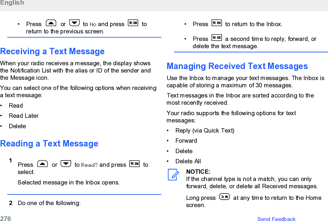 • Press   or   to No and press   toreturn to the previous screen.Receiving a Text MessageWhen your radio receives a message, the display showsthe Notification List with the alias or ID of the sender andthe Message icon.You can select one of the following options when receivinga text message:• Read•Read Later• DeleteReading a Text Message1Press   or   to Read? and press   toselect.Selected message in the Inbox opens.2Do one of the following:• Press   to return to the Inbox.• Press   a second time to reply, forward, ordelete the text message.Managing Received Text MessagesUse the Inbox to manage your text messages. The Inbox iscapable of storing a maximum of 30 messages.Text messages in the Inbox are sorted according to themost recently received.Your radio supports the following options for textmessages:•Reply (via Quick Text)•Forward• Delete• Delete AllNOTICE:If the channel type is not a match, you can onlyforward, delete, or delete all Received messages.Long press   at any time to return to the Homescreen.English276   Send Feedback