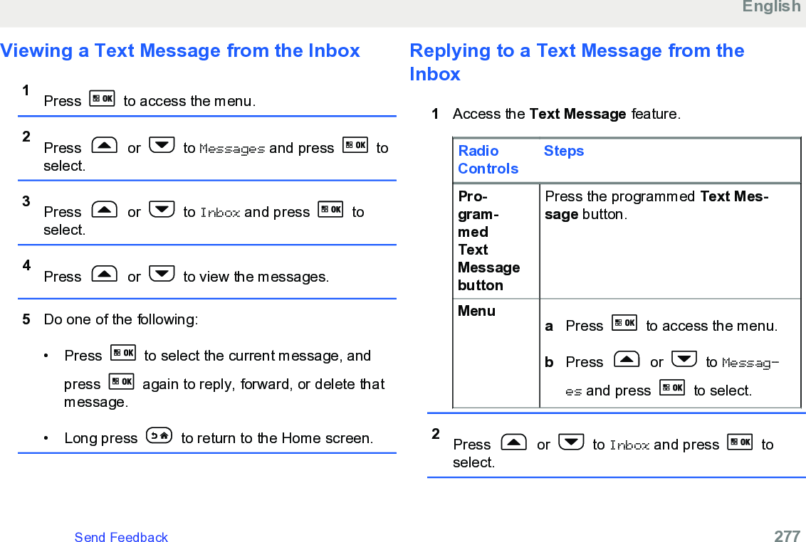 Viewing a Text Message from the Inbox1Press   to access the menu.2Press   or   to Messages and press   toselect.3Press   or   to Inbox and press   toselect.4Press   or   to view the messages.5Do one of the following:• Press   to select the current message, andpress   again to reply, forward, or delete thatmessage.• Long press   to return to the Home screen.Replying to a Text Message from theInbox1Access the Text Message feature.RadioControlsStepsPro-gram-medTextMessagebuttonPress the programmed Text Mes-sage button.Menu aPress   to access the menu.bPress   or   to Messag‐es and press   to select.2Press   or   to Inbox and press   toselect.EnglishSend Feedback   277