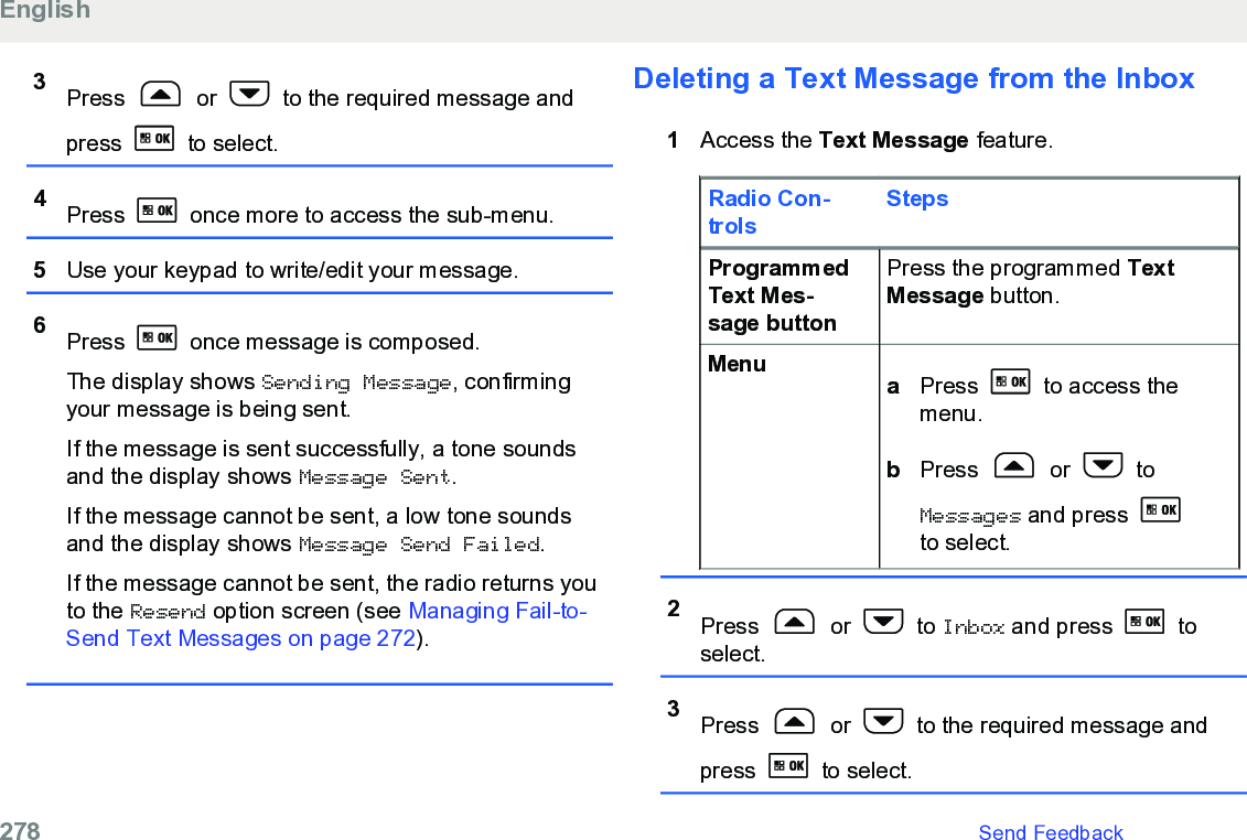 3Press   or   to the required message andpress   to select.4Press   once more to access the sub-menu.5Use your keypad to write/edit your message.6Press   once message is composed.The display shows Sending Message, confirmingyour message is being sent.If the message is sent successfully, a tone soundsand the display shows Message Sent.If the message cannot be sent, a low tone soundsand the display shows Message Send Failed.If the message cannot be sent, the radio returns youto the Resend option screen (see Managing Fail-to-Send Text Messages on page 272).Deleting a Text Message from the Inbox1Access the Text Message feature.Radio Con-trolsStepsProgrammedText Mes-sage buttonPress the programmed TextMessage button.Menu aPress   to access themenu.bPress   or   toMessages and press to select.2Press   or   to Inbox and press   toselect.3Press   or   to the required message andpress  to select.English278   Send Feedback