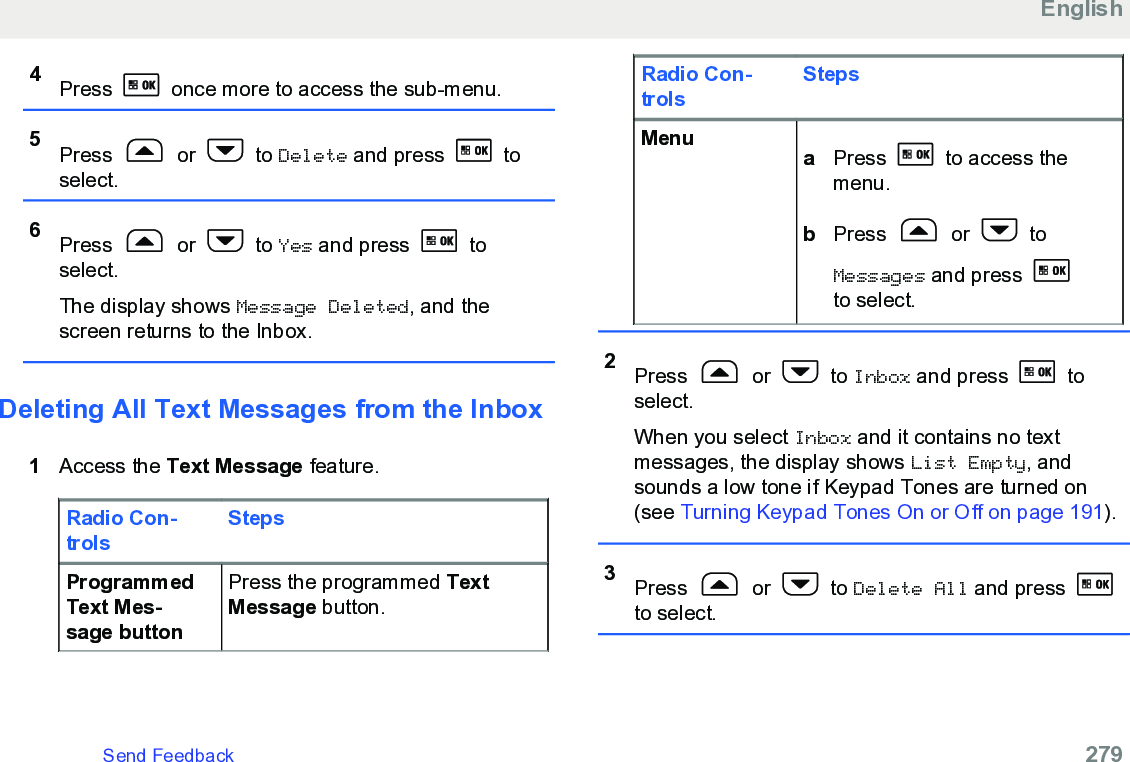 4Press   once more to access the sub-menu.5Press   or   to Delete and press   toselect.6Press   or   to Yes and press   toselect.The display shows Message Deleted, and thescreen returns to the Inbox.Deleting All Text Messages from the Inbox1Access the Text Message feature.Radio Con-trolsStepsProgrammedText Mes-sage buttonPress the programmed TextMessage button.Radio Con-trolsStepsMenu aPress   to access themenu.bPress   or   toMessages and press to select.2Press   or   to Inbox and press   toselect.When you select Inbox and it contains no textmessages, the display shows List Empty, andsounds a low tone if Keypad Tones are turned on(see Turning Keypad Tones On or Off on page 191).3Press   or   to Delete All and press to select.EnglishSend Feedback   279