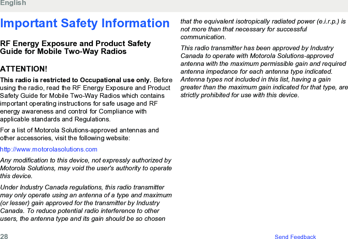 Important Safety InformationRF Energy Exposure and Product SafetyGuide for Mobile Two-Way RadiosATTENTION!This radio is restricted to Occupational use only. Beforeusing the radio, read the RF Energy Exposure and ProductSafety Guide for Mobile Two-Way Radios which containsimportant operating instructions for safe usage and RFenergy awareness and control for Compliance withapplicable standards and Regulations.For a list of Motorola Solutions-approved antennas andother accessories, visit the following website:http://www.motorolasolutions.comAny modification to this device, not expressly authorized byMotorola Solutions, may void the user&apos;s authority to operatethis device.Under Industry Canada regulations, this radio transmittermay only operate using an antenna of a type and maximum(or lesser) gain approved for the transmitter by IndustryCanada. To reduce potential radio interference to otherusers, the antenna type and its gain should be so chosenthat the equivalent isotropically radiated power (e.i.r.p.) isnot more than that necessary for successfulcommunication.This radio transmitter has been approved by IndustryCanada to operate with Motorola Solutions-approvedantenna with the maximum permissible gain and requiredantenna impedance for each antenna type indicated.Antenna types not included in this list, having a gaingreater than the maximum gain indicated for that type, arestrictly prohibited for use with this device.English28   Send Feedback