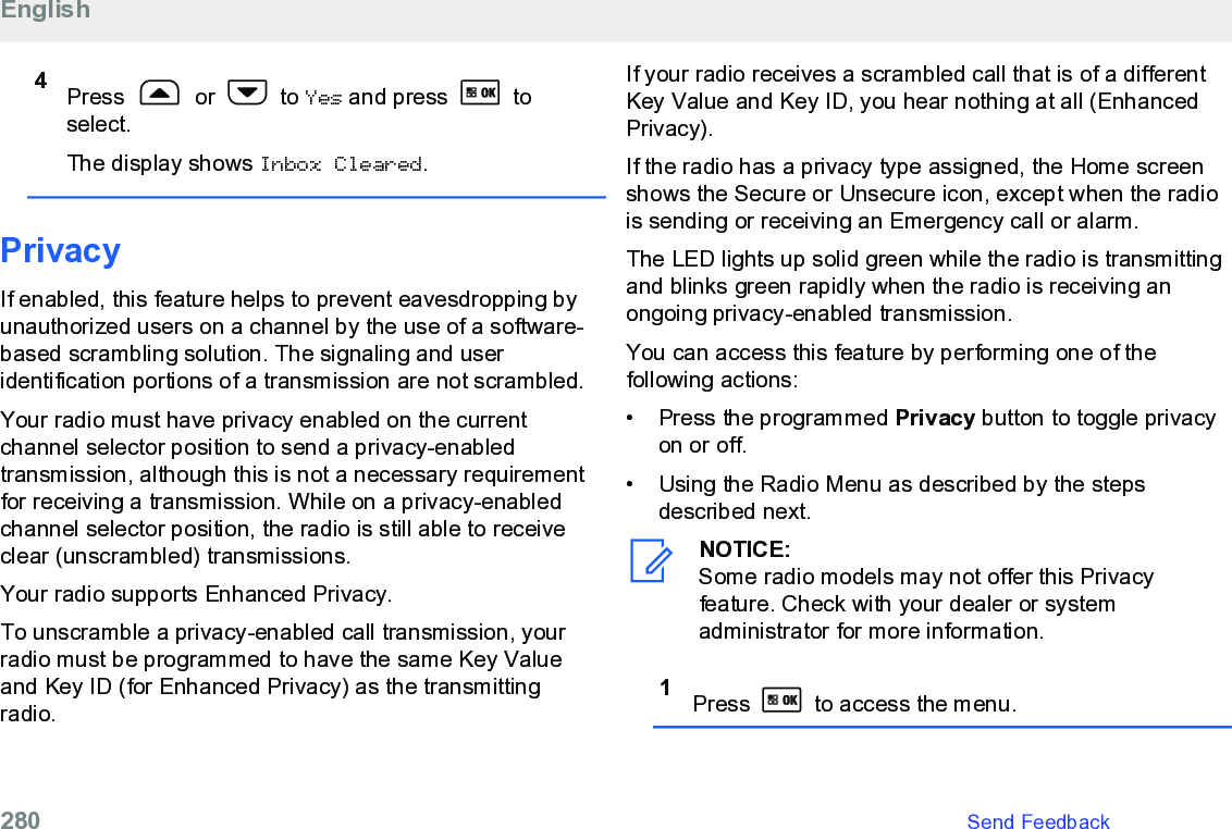 4Press   or   to Yes and press   toselect.The display shows Inbox Cleared.PrivacyIf enabled, this feature helps to prevent eavesdropping byunauthorized users on a channel by the use of a software-based scrambling solution. The signaling and useridentification portions of a transmission are not scrambled.Your radio must have privacy enabled on the currentchannel selector position to send a privacy-enabledtransmission, although this is not a necessary requirementfor receiving a transmission. While on a privacy-enabledchannel selector position, the radio is still able to receiveclear (unscrambled) transmissions.Your radio supports Enhanced Privacy.To unscramble a privacy-enabled call transmission, yourradio must be programmed to have the same Key Valueand Key ID (for Enhanced Privacy) as the transmittingradio.If your radio receives a scrambled call that is of a differentKey Value and Key ID, you hear nothing at all (EnhancedPrivacy).If the radio has a privacy type assigned, the Home screenshows the Secure or Unsecure icon, except when the radiois sending or receiving an Emergency call or alarm.The LED lights up solid green while the radio is transmittingand blinks green rapidly when the radio is receiving anongoing privacy-enabled transmission.You can access this feature by performing one of thefollowing actions:•Press the programmed Privacy button to toggle privacyon or off.• Using the Radio Menu as described by the stepsdescribed next.NOTICE:Some radio models may not offer this Privacyfeature. Check with your dealer or systemadministrator for more information.1Press   to access the menu.English280   Send Feedback