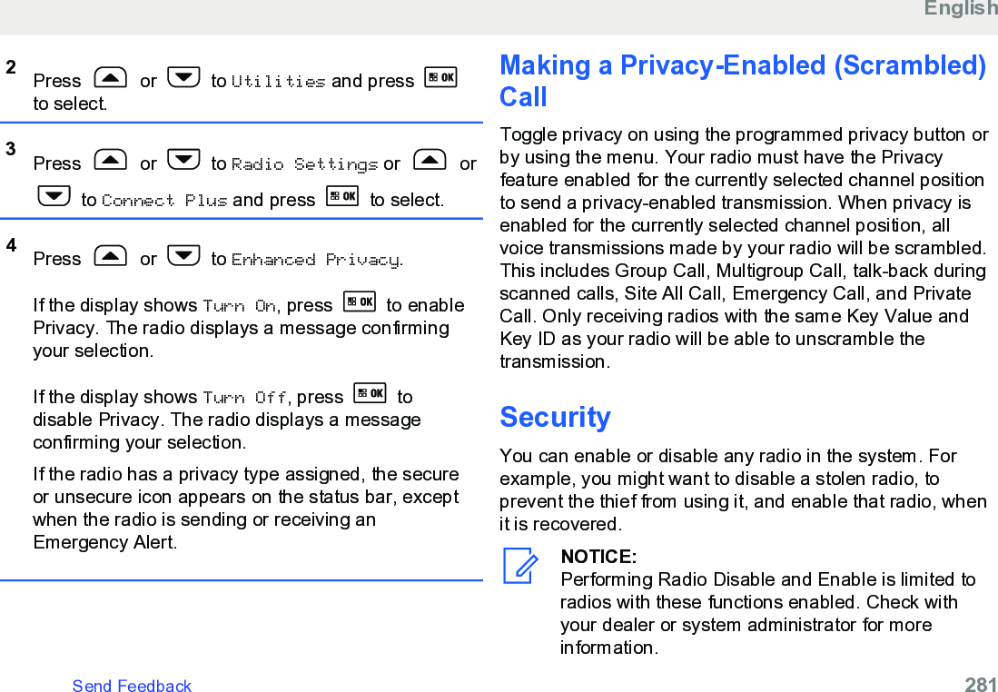 2Press   or   to Utilities and press to select.3Press   or   to Radio Settings or   or to Connect Plus and press   to select.4Press   or   to Enhanced Privacy.If the display shows Turn On, press   to enablePrivacy. The radio displays a message confirmingyour selection.If the display shows Turn Off, press   todisable Privacy. The radio displays a messageconfirming your selection.If the radio has a privacy type assigned, the secureor unsecure icon appears on the status bar, exceptwhen the radio is sending or receiving anEmergency Alert.Making a Privacy-Enabled (Scrambled)CallToggle privacy on using the programmed privacy button orby using the menu. Your radio must have the Privacyfeature enabled for the currently selected channel positionto send a privacy-enabled transmission. When privacy isenabled for the currently selected channel position, allvoice transmissions made by your radio will be scrambled.This includes Group Call, Multigroup Call, talk-back duringscanned calls, Site All Call, Emergency Call, and PrivateCall. Only receiving radios with the same Key Value andKey ID as your radio will be able to unscramble thetransmission.SecurityYou can enable or disable any radio in the system. Forexample, you might want to disable a stolen radio, toprevent the thief from using it, and enable that radio, whenit is recovered.NOTICE:Performing Radio Disable and Enable is limited toradios with these functions enabled. Check withyour dealer or system administrator for moreinformation.EnglishSend Feedback   281