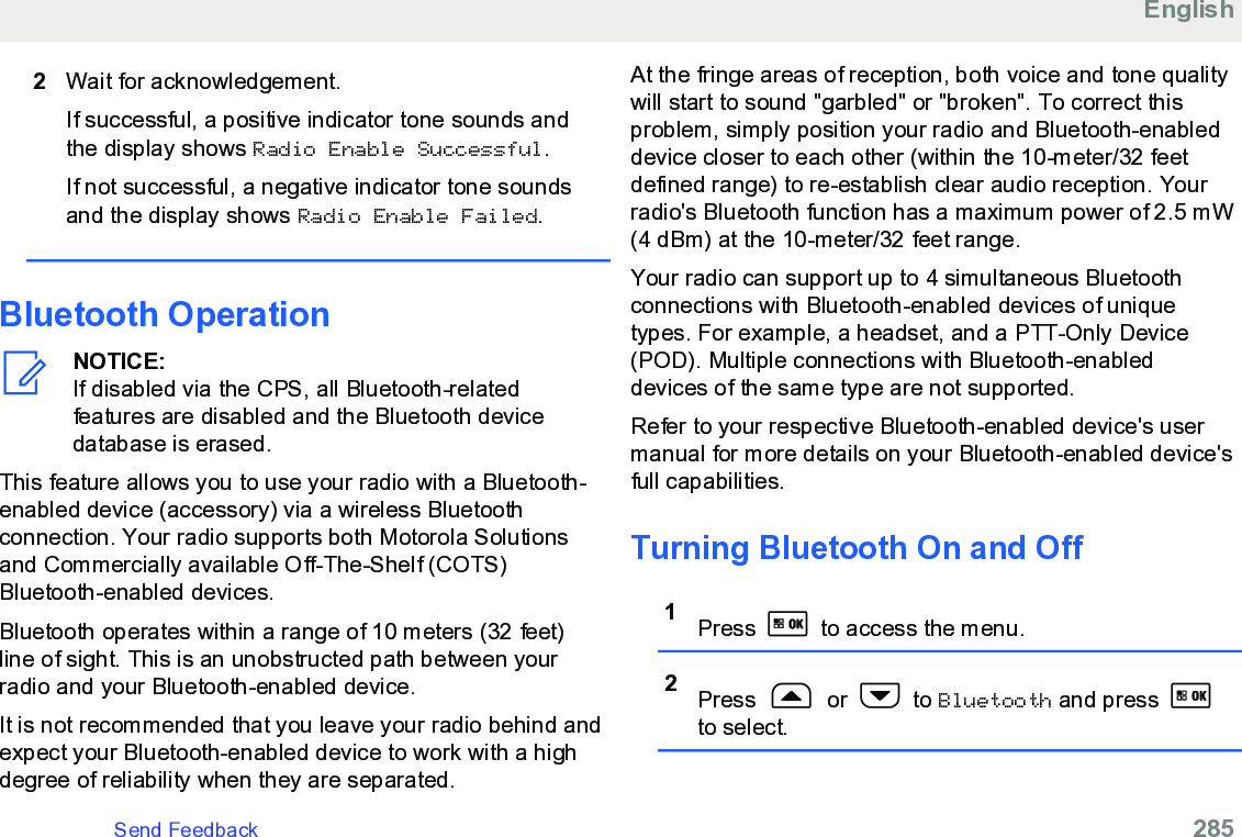 2Wait for acknowledgement.If successful, a positive indicator tone sounds andthe display shows Radio Enable Successful.If not successful, a negative indicator tone soundsand the display shows Radio Enable Failed.Bluetooth OperationNOTICE:If disabled via the CPS, all Bluetooth-relatedfeatures are disabled and the Bluetooth devicedatabase is erased.This feature allows you to use your radio with a Bluetooth-enabled device (accessory) via a wireless Bluetoothconnection. Your radio supports both Motorola Solutionsand Commercially available Off-The-Shelf (COTS)Bluetooth-enabled devices.Bluetooth operates within a range of 10 meters (32 feet)line of sight. This is an unobstructed path between yourradio and your Bluetooth-enabled device.It is not recommended that you leave your radio behind andexpect your Bluetooth-enabled device to work with a highdegree of reliability when they are separated.At the fringe areas of reception, both voice and tone qualitywill start to sound &quot;garbled&quot; or &quot;broken&quot;. To correct thisproblem, simply position your radio and Bluetooth-enableddevice closer to each other (within the 10-meter/32 feetdefined range) to re-establish clear audio reception. Yourradio&apos;s Bluetooth function has a maximum power of 2.5 mW(4 dBm) at the 10-meter/32 feet range.Your radio can support up to 4 simultaneous Bluetoothconnections with Bluetooth-enabled devices of uniquetypes. For example, a headset, and a PTT-Only Device(POD). Multiple connections with Bluetooth-enableddevices of the same type are not supported.Refer to your respective Bluetooth-enabled device&apos;s usermanual for more details on your Bluetooth-enabled device&apos;sfull capabilities.Turning Bluetooth On and Off1Press   to access the menu.2Press   or   to Bluetooth and press to select.EnglishSend Feedback   285