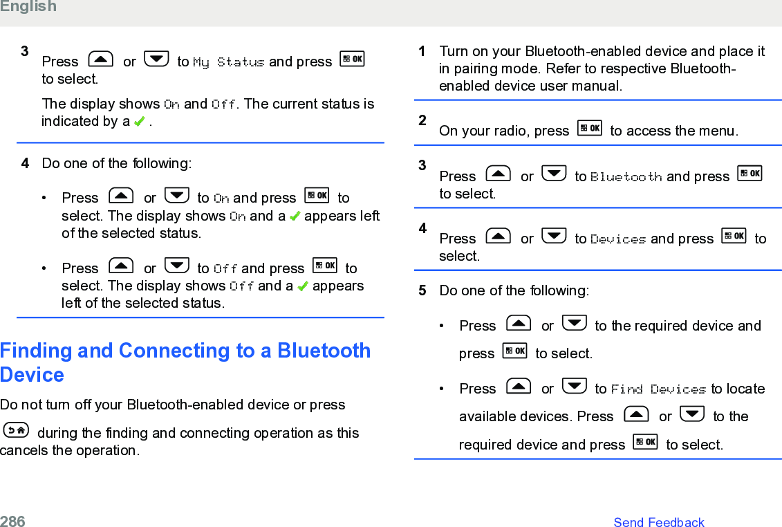 3Press   or   to My Status and press to select.The display shows On and Off. The current status isindicated by a   .4Do one of the following:• Press   or   to On and press   toselect. The display shows On and a   appears leftof the selected status.• Press   or   to Off and press   toselect. The display shows Off and a   appearsleft of the selected status.Finding and Connecting to a BluetoothDeviceDo not turn off your Bluetooth-enabled device or press during the finding and connecting operation as thiscancels the operation.1Turn on your Bluetooth-enabled device and place itin pairing mode. Refer to respective Bluetooth-enabled device user manual.2On your radio, press   to access the menu.3Press   or   to Bluetooth and press to select.4Press   or   to Devices and press   toselect.5Do one of the following:• Press   or   to the required device andpress   to select.• Press   or   to Find Devices to locateavailable devices. Press   or   to therequired device and press   to select.English286   Send Feedback