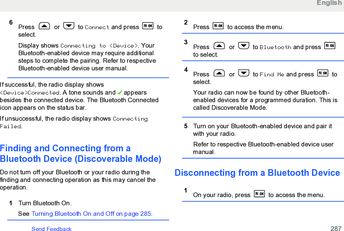 6Press   or   to Connect and press   toselect.Display shows Connecting to &lt;Device&gt;. YourBluetooth-enabled device may require additionalsteps to complete the pairing. Refer to respectiveBluetooth-enabled device user manual.If successful, the radio display shows&lt;Device&gt;Connected. A tone sounds and   appearsbesides the connected device. The Bluetooth Connectedicon appears on the status bar.If unsuccessful, the radio display shows ConnectingFailed.Finding and Connecting from aBluetooth Device (Discoverable Mode)Do not turn off your Bluetooth or your radio during thefinding and connecting operation as this may cancel theoperation.1Turn Bluetooth On.See Turning Bluetooth On and Off on page 285.2Press   to access the menu.3Press   or   to Bluetooth and press to select.4Press   or   to Find Me and press   toselect.Your radio can now be found by other Bluetooth-enabled devices for a programmed duration. This iscalled Discoverable Mode.5Turn on your Bluetooth-enabled device and pair itwith your radio.Refer to respective Bluetooth-enabled device usermanual.Disconnecting from a Bluetooth Device1On your radio, press   to access the menu.EnglishSend Feedback   287