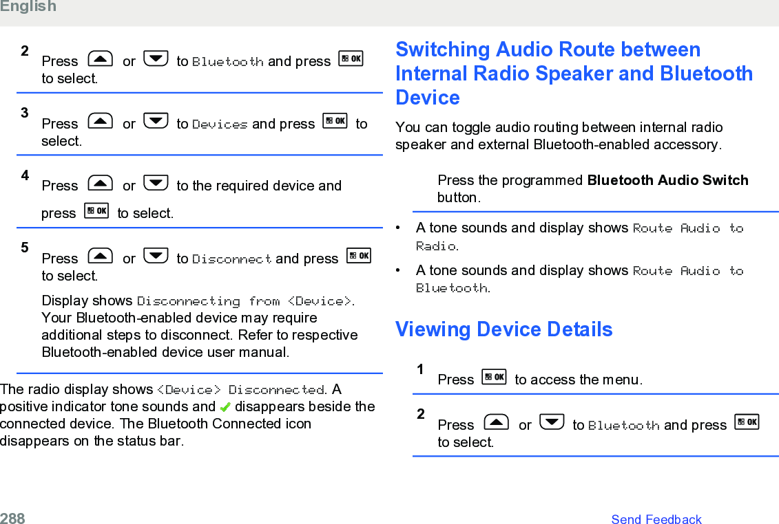 2Press   or   to Bluetooth and press to select.3Press   or   to Devices and press   toselect.4Press   or   to the required device andpress   to select.5Press   or   to Disconnect and press to select.Display shows Disconnecting from &lt;Device&gt;.Your Bluetooth-enabled device may requireadditional steps to disconnect. Refer to respectiveBluetooth-enabled device user manual.The radio display shows &lt;Device&gt; Disconnected. Apositive indicator tone sounds and   disappears beside theconnected device. The Bluetooth Connected icondisappears on the status bar.Switching Audio Route betweenInternal Radio Speaker and BluetoothDeviceYou can toggle audio routing between internal radiospeaker and external Bluetooth-enabled accessory.Press the programmed Bluetooth Audio Switchbutton.• A tone sounds and display shows Route Audio toRadio.• A tone sounds and display shows Route Audio toBluetooth.Viewing Device Details1Press   to access the menu.2Press   or   to Bluetooth and press to select.English288   Send Feedback