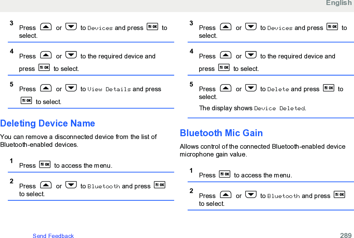 3Press   or   to Devices and press   toselect.4Press   or   to the required device andpress   to select.5Press   or   to View Details and press to select.Deleting Device NameYou can remove a disconnected device from the list ofBluetooth-enabled devices.1Press   to access the menu.2Press   or   to Bluetooth and press to select.3Press   or   to Devices and press   toselect.4Press   or   to the required device andpress   to select.5Press   or   to Delete and press   toselect.The display shows Device Deleted.Bluetooth Mic GainAllows control of the connected Bluetooth-enabled devicemicrophone gain value.1Press   to access the menu.2Press   or   to Bluetooth and press to select.EnglishSend Feedback   289
