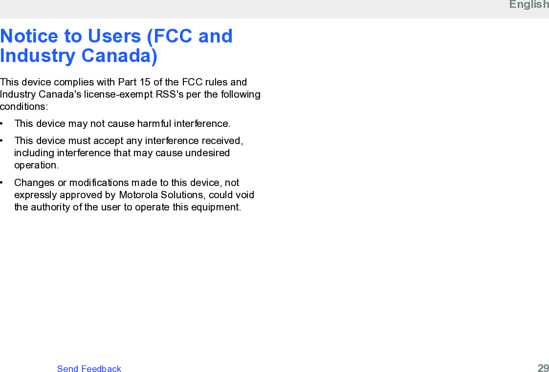 Notice to Users (FCC andIndustry Canada)This device complies with Part 15 of the FCC rules andIndustry Canada&apos;s license-exempt RSS&apos;s per the followingconditions:• This device may not cause harmful interference.•This device must accept any interference received,including interference that may cause undesiredoperation.• Changes or modifications made to this device, notexpressly approved by Motorola Solutions, could voidthe authority of the user to operate this equipment.EnglishSend Feedback   29