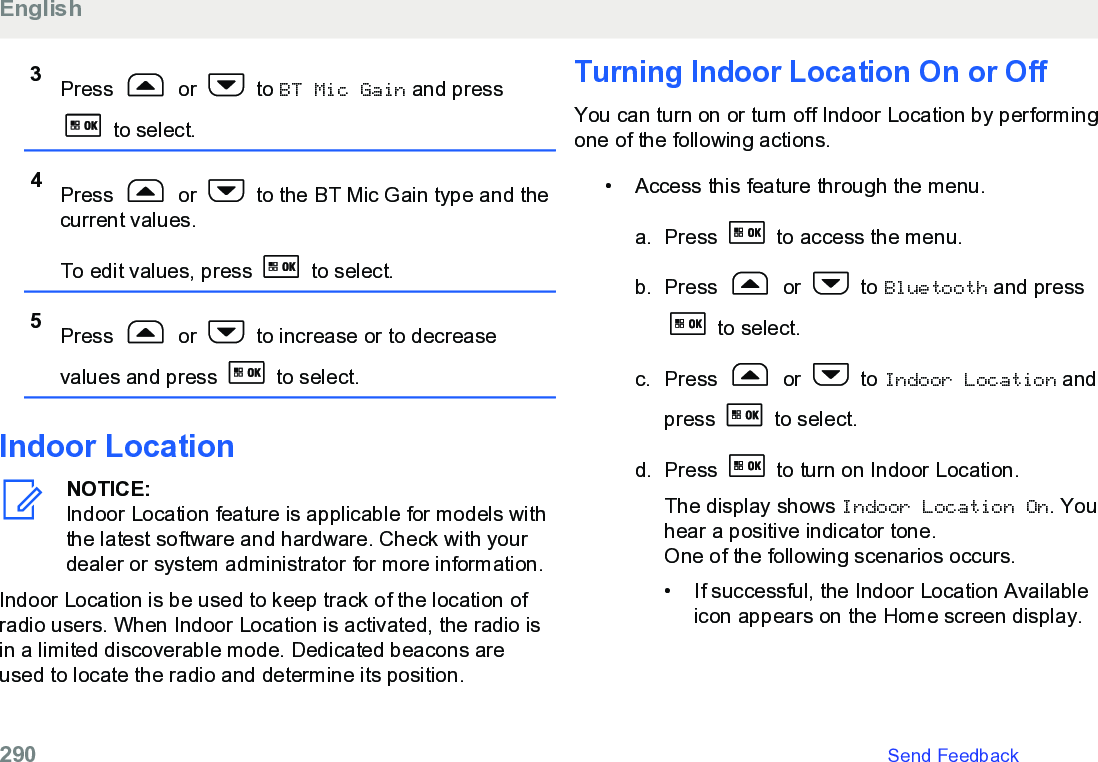 3Press   or   to BT Mic Gain and press to select.4Press   or   to the BT Mic Gain type and thecurrent values.To edit values, press   to select.5Press   or   to increase or to decreasevalues and press   to select.Indoor LocationNOTICE:Indoor Location feature is applicable for models withthe latest software and hardware. Check with yourdealer or system administrator for more information.Indoor Location is be used to keep track of the location ofradio users. When Indoor Location is activated, the radio isin a limited discoverable mode. Dedicated beacons areused to locate the radio and determine its position.Turning Indoor Location On or OffYou can turn on or turn off Indoor Location by performingone of the following actions.•Access this feature through the menu.a. Press   to access the menu.b. Press   or   to Bluetooth and press to select.c. Press   or   to Indoor Location andpress   to select.d. Press   to turn on Indoor Location.The display shows Indoor Location On. Youhear a positive indicator tone.One of the following scenarios occurs.• If successful, the Indoor Location Availableicon appears on the Home screen display.English290   Send Feedback