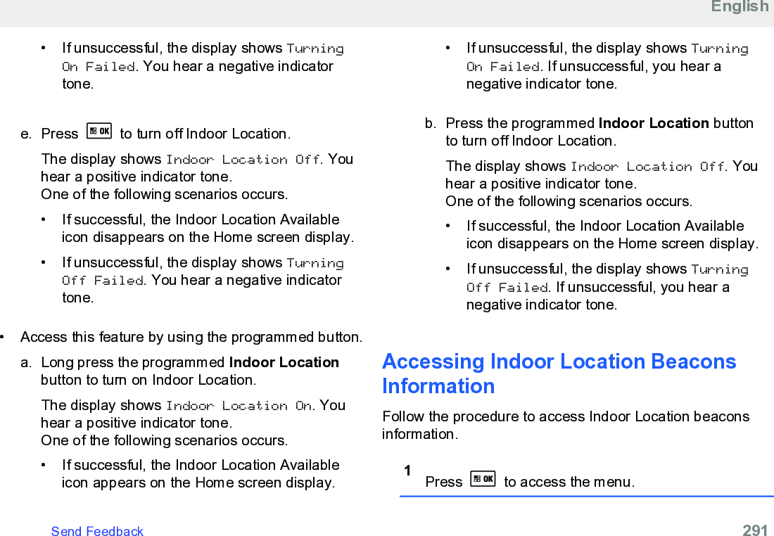 • If unsuccessful, the display shows TurningOn Failed. You hear a negative indicatortone.e. Press   to turn off Indoor Location.The display shows Indoor Location Off. Youhear a positive indicator tone.One of the following scenarios occurs.• If successful, the Indoor Location Availableicon disappears on the Home screen display.•If unsuccessful, the display shows TurningOff Failed. You hear a negative indicatortone.• Access this feature by using the programmed button.a. Long press the programmed Indoor Locationbutton to turn on Indoor Location.The display shows Indoor Location On. Youhear a positive indicator tone.One of the following scenarios occurs.• If successful, the Indoor Location Availableicon appears on the Home screen display.• If unsuccessful, the display shows TurningOn Failed. If unsuccessful, you hear anegative indicator tone.b. Press the programmed Indoor Location buttonto turn off Indoor Location.The display shows Indoor Location Off. Youhear a positive indicator tone.One of the following scenarios occurs.• If successful, the Indoor Location Availableicon disappears on the Home screen display.• If unsuccessful, the display shows TurningOff Failed. If unsuccessful, you hear anegative indicator tone.Accessing Indoor Location BeaconsInformationFollow the procedure to access Indoor Location beaconsinformation.1Press   to access the menu.EnglishSend Feedback   291