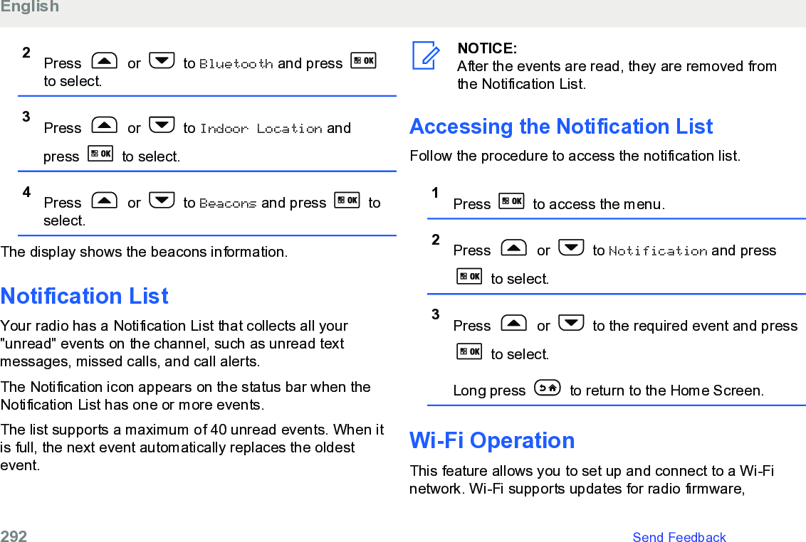 2Press   or   to Bluetooth and press to select.3Press   or   to Indoor Location andpress   to select.4Press   or   to Beacons and press   toselect.The display shows the beacons information.Notification ListYour radio has a Notification List that collects all your&quot;unread&quot; events on the channel, such as unread textmessages, missed calls, and call alerts.The Notification icon appears on the status bar when theNotification List has one or more events.The list supports a maximum of 40 unread events. When itis full, the next event automatically replaces the oldestevent.NOTICE:After the events are read, they are removed fromthe Notification List.Accessing the Notification ListFollow the procedure to access the notification list.1Press   to access the menu.2Press   or   to Notification and press to select.3Press   or   to the required event and press to select.Long press   to return to the Home Screen.Wi-Fi OperationThis feature allows you to set up and connect to a Wi-Finetwork. Wi-Fi supports updates for radio firmware,English292   Send Feedback