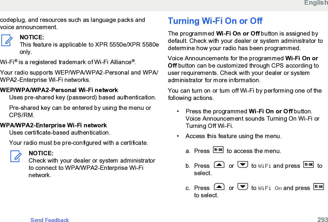 codeplug, and resources such as language packs andvoice announcement.NOTICE:This feature is applicable to XPR 5550e/XPR 5580eonly.Wi-Fi® is a registered trademark of Wi-Fi Alliance®.Your radio supports WEP/WPA/WPA2-Personal and WPA/WPA2-Enterprise Wi-Fi networks.WEP/WPA/WPA2-Personal Wi-Fi networkUses pre-shared key (password) based authentication.Pre-shared key can be entered by using the menu orCPS/RM.WPA/WPA2-Enterprise Wi-Fi networkUses certificate-based authentication.Your radio must be pre-configured with a certificate.NOTICE:Check with your dealer or system administratorto connect to WPA/WPA2-Enterprise Wi-Finetwork.Turning Wi-Fi On or OffThe programmed Wi-Fi On or Off button is assigned bydefault. Check with your dealer or system administrator todetermine how your radio has been programmed.Voice Announcements for the programmed Wi-Fi On orOff button can be customized through CPS according touser requirements. Check with your dealer or systemadministrator for more information.You can turn on or turn off Wi-Fi by performing one of thefollowing actions.• Press the programmed Wi-Fi On or Off button.Voice Announcement sounds Turning On Wi-Fi orTurning Off Wi-Fi.•Access this feature using the menu.a. Press   to access the menu.b. Press   or   to WiFi and press   toselect.c. Press   or   to WiFi On and press to select.EnglishSend Feedback   293