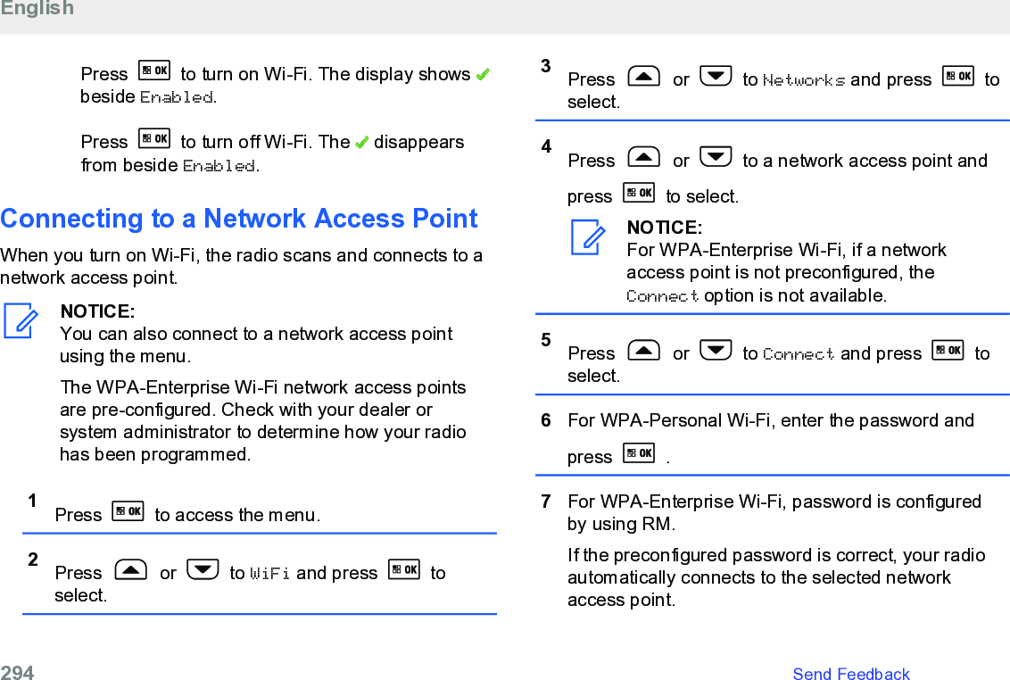 Press   to turn on Wi-Fi. The display shows beside Enabled.Press   to turn off Wi-Fi. The   disappearsfrom beside Enabled.Connecting to a Network Access PointWhen you turn on Wi-Fi, the radio scans and connects to anetwork access point.NOTICE:You can also connect to a network access pointusing the menu.The WPA-Enterprise Wi-Fi network access pointsare pre-configured. Check with your dealer orsystem administrator to determine how your radiohas been programmed.1Press   to access the menu.2Press   or   to WiFi and press   toselect.3Press   or   to Networks and press   toselect.4Press   or   to a network access point andpress   to select.NOTICE:For WPA-Enterprise Wi-Fi, if a networkaccess point is not preconfigured, theConnect option is not available.5Press   or   to Connect and press   toselect.6For WPA-Personal Wi-Fi, enter the password andpress   .7For WPA-Enterprise Wi-Fi, password is configuredby using RM.If the preconfigured password is correct, your radioautomatically connects to the selected networkaccess point.English294   Send Feedback