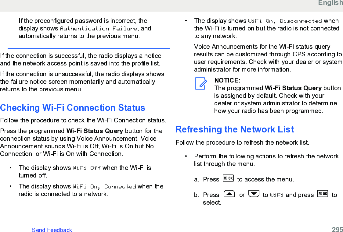 If the preconfigured password is incorrect, thedisplay shows Authentication Failure, andautomatically returns to the previous menu.If the connection is successful, the radio displays a noticeand the network access point is saved into the profile list.If the connection is unsuccessful, the radio displays showsthe failure notice screen momentarily and automaticallyreturns to the previous menu.Checking Wi-Fi Connection Status Follow the procedure to check the Wi-Fi Connection status.Press the programmed Wi-Fi Status Query button for theconnection status by using Voice Announcement. VoiceAnnouncement sounds Wi-Fi is Off, Wi-Fi is On but NoConnection, or Wi-Fi is On with Connection.• The display shows WiFi Off when the Wi-Fi isturned off.• The display shows WiFi On, Connected when theradio is connected to a network.•The display shows WiFi On, Disconnected whenthe Wi-Fi is turned on but the radio is not connectedto any network.Voice Announcements for the Wi-Fi status queryresults can be customized through CPS according touser requirements. Check with your dealer or systemadministrator for more information.NOTICE:The programmed Wi-Fi Status Query buttonis assigned by default. Check with yourdealer or system administrator to determinehow your radio has been programmed.Refreshing the Network ListFollow the procedure to refresh the network list.• Perform the following actions to refresh the networklist through the menu.a. Press   to access the menu.b. Press   or   to WiFi and press   toselect.EnglishSend Feedback   295