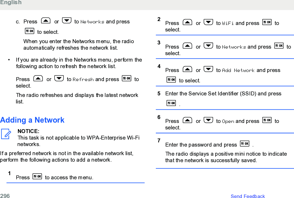 c. Press   or   to Networks and press to select.When you enter the Networks menu, the radioautomatically refreshes the network list.• If you are already in the Networks menu, perform thefollowing action to refresh the network list.Press   or   to Refresh and press   toselect.The radio refreshes and displays the latest networklist.Adding a NetworkNOTICE:This task is not applicable to WPA-Enterprise Wi-Finetworks.If a preferred network is not in the available network list,perform the following actions to add a network.1Press   to access the menu.2Press   or   to WiFi and press   toselect.3Press   or   to Networks and press   toselect.4Press   or   to Add Network and press to select.5Enter the Service Set Identifier (SSID) and press .6Press   or   to Open and press   toselect.7Enter the password and press   .The radio displays a positive mini notice to indicatethat the network is successfully saved.English296   Send Feedback