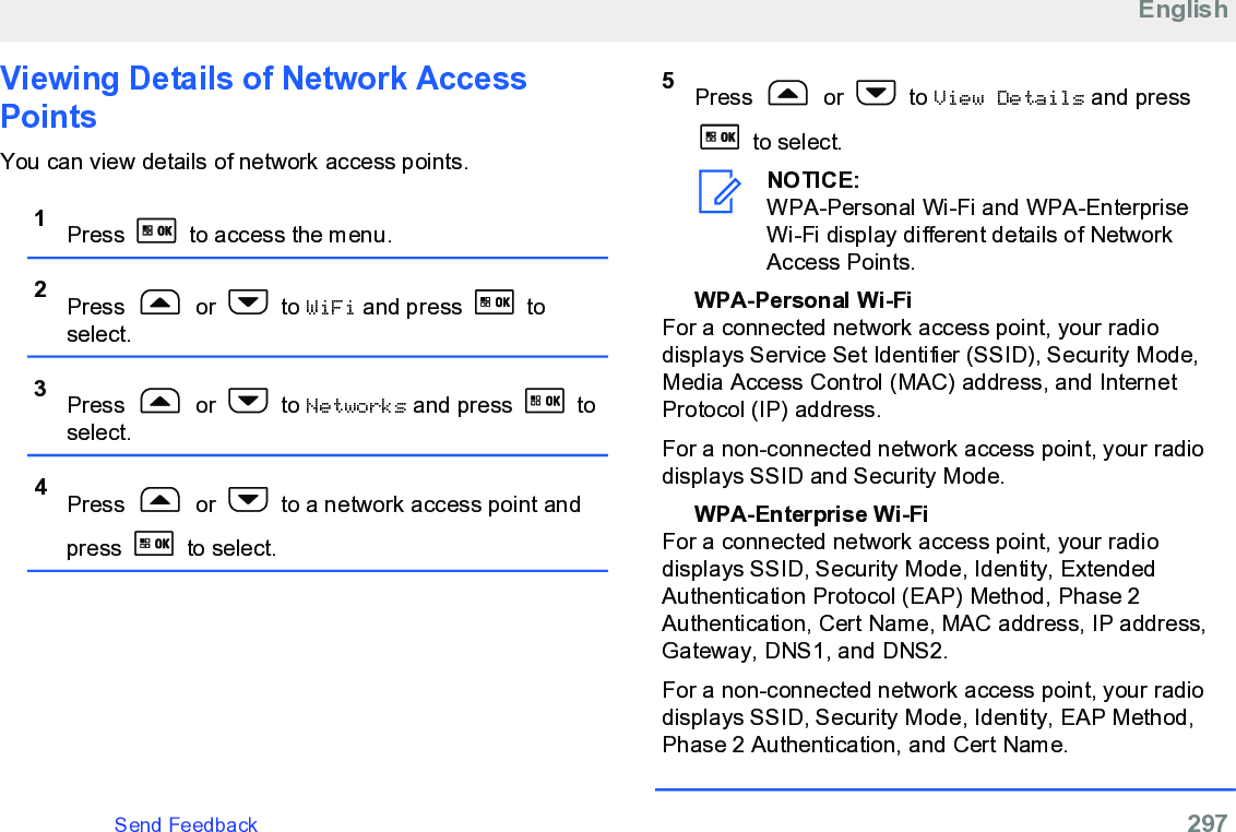 Viewing Details of Network AccessPointsYou can view details of network access points.1Press   to access the menu.2Press   or   to WiFi and press   toselect.3Press   or   to Networks and press   toselect.4Press   or   to a network access point andpress   to select.5Press   or   to View Details and press to select.NOTICE:WPA-Personal Wi-Fi and WPA-EnterpriseWi-Fi display different details of NetworkAccess Points.WPA-Personal Wi-FiFor a connected network access point, your radiodisplays Service Set Identifier (SSID), Security Mode,Media Access Control (MAC) address, and InternetProtocol (IP) address.For a non-connected network access point, your radiodisplays SSID and Security Mode.WPA-Enterprise Wi-FiFor a connected network access point, your radiodisplays SSID, Security Mode, Identity, ExtendedAuthentication Protocol (EAP) Method, Phase 2Authentication, Cert Name, MAC address, IP address,Gateway, DNS1, and DNS2.For a non-connected network access point, your radiodisplays SSID, Security Mode, Identity, EAP Method,Phase 2 Authentication, and Cert Name.EnglishSend Feedback   297