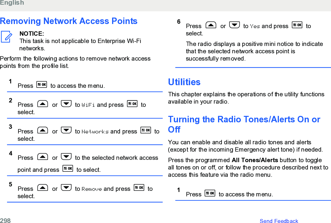 Removing Network Access PointsNOTICE:This task is not applicable to Enterprise Wi-Finetworks.Perform the following actions to remove network accesspoints from the profile list.1Press   to access the menu.2Press   or   to WiFi and press   toselect.3Press   or   to Networks and press   toselect.4Press   or   to the selected network accesspoint and press   to select.5Press   or   to Remove and press   toselect.6Press   or   to Yes and press   toselect.The radio displays a positive mini notice to indicatethat the selected network access point issuccessfully removed.UtilitiesThis chapter explains the operations of the utility functionsavailable in your radio.Turning the Radio Tones/Alerts On orOffYou can enable and disable all radio tones and alerts(except for the incoming Emergency alert tone) if needed.Press the programmed All Tones/Alerts button to toggleall tones on or off, or follow the procedure described next toaccess this feature via the radio menu.1Press   to access the menu.English298   Send Feedback