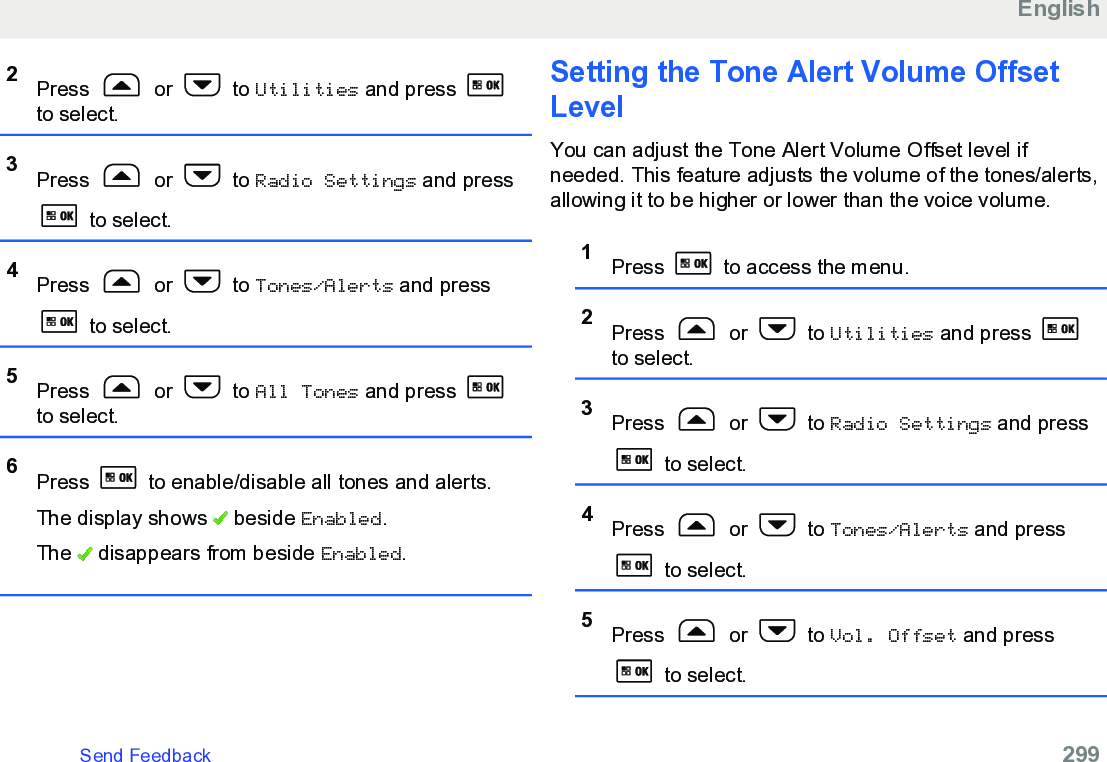 2Press   or   to Utilities and press to select.3Press   or   to Radio Settings and press to select.4Press   or   to Tones/Alerts and press to select.5Press   or   to All Tones and press to select.6Press   to enable/disable all tones and alerts.The display shows   beside Enabled.The   disappears from beside Enabled.Setting the Tone Alert Volume OffsetLevelYou can adjust the Tone Alert Volume Offset level ifneeded. This feature adjusts the volume of the tones/alerts,allowing it to be higher or lower than the voice volume.1Press   to access the menu.2Press   or   to Utilities and press to select.3Press   or   to Radio Settings and press to select.4Press   or   to Tones/Alerts and press to select.5Press   or   to Vol. Offset and press to select.EnglishSend Feedback   299
