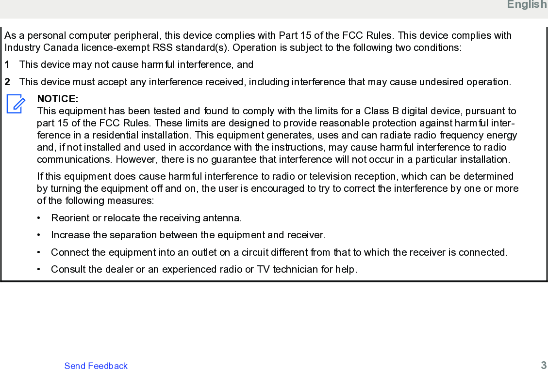 As a personal computer peripheral, this device complies with Part 15 of the FCC Rules. This device complies withIndustry Canada licence-exempt RSS standard(s). Operation is subject to the following two conditions:1This device may not cause harmful interference, and2This device must accept any interference received, including interference that may cause undesired operation.NOTICE:This equipment has been tested and found to comply with the limits for a Class B digital device, pursuant topart 15 of the FCC Rules. These limits are designed to provide reasonable protection against harmful inter-ference in a residential installation. This equipment generates, uses and can radiate radio frequency energyand, if not installed and used in accordance with the instructions, may cause harmful interference to radiocommunications. However, there is no guarantee that interference will not occur in a particular installation.If this equipment does cause harmful interference to radio or television reception, which can be determinedby turning the equipment off and on, the user is encouraged to try to correct the interference by one or moreof the following measures:• Reorient or relocate the receiving antenna.• Increase the separation between the equipment and receiver.•Connect the equipment into an outlet on a circuit different from that to which the receiver is connected.• Consult the dealer or an experienced radio or TV technician for help.EnglishSend Feedback   3