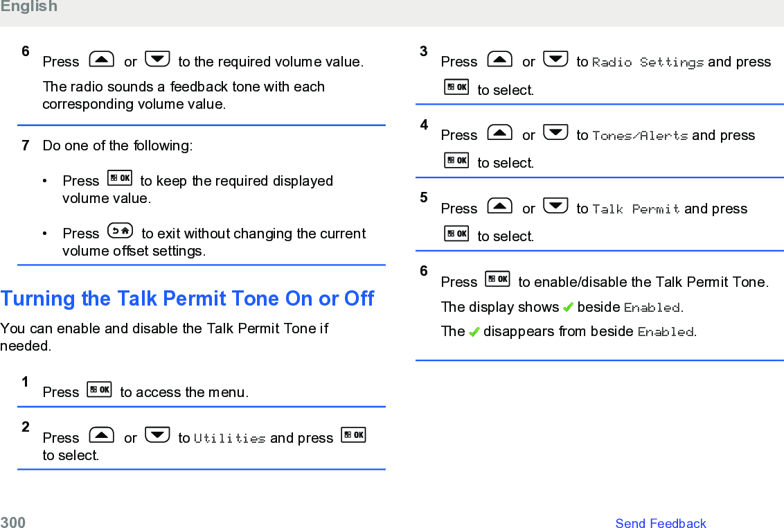 6Press   or   to the required volume value.The radio sounds a feedback tone with eachcorresponding volume value.7Do one of the following:• Press   to keep the required displayedvolume value.• Press   to exit without changing the currentvolume offset settings.Turning the Talk Permit Tone On or OffYou can enable and disable the Talk Permit Tone ifneeded.1Press   to access the menu.2Press   or   to Utilities and press to select.3Press   or   to Radio Settings and press to select.4Press   or   to Tones/Alerts and press to select.5Press   or   to Talk Permit and press to select.6Press   to enable/disable the Talk Permit Tone.The display shows   beside Enabled.The   disappears from beside Enabled.English300   Send Feedback