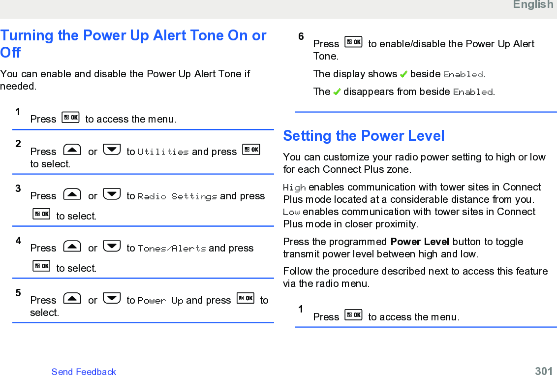 Turning the Power Up Alert Tone On orOffYou can enable and disable the Power Up Alert Tone ifneeded.1Press   to access the menu.2Press   or   to Utilities and press to select.3Press   or   to Radio Settings and press to select.4Press   or   to Tones/Alerts and press to select.5Press   or   to Power Up and press   toselect.6Press   to enable/disable the Power Up AlertTone.The display shows   beside Enabled.The   disappears from beside Enabled.Setting the Power LevelYou can customize your radio power setting to high or lowfor each Connect Plus zone.High enables communication with tower sites in ConnectPlus mode located at a considerable distance from you.Low enables communication with tower sites in ConnectPlus mode in closer proximity.Press the programmed Power Level button to toggletransmit power level between high and low.Follow the procedure described next to access this featurevia the radio menu.1Press   to access the menu.EnglishSend Feedback   301