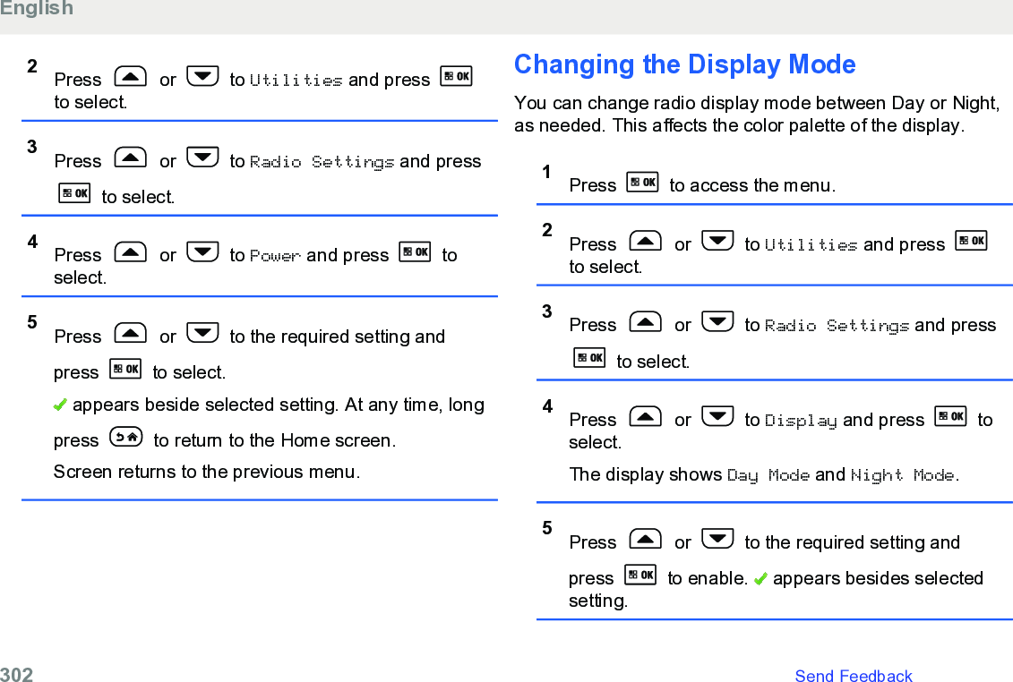 2Press   or   to Utilities and press to select.3Press   or   to Radio Settings and press to select.4Press   or   to Power and press   toselect.5Press   or   to the required setting andpress  to select. appears beside selected setting. At any time, longpress   to return to the Home screen.Screen returns to the previous menu.Changing the Display ModeYou can change radio display mode between Day or Night,as needed. This affects the color palette of the display.1Press   to access the menu.2Press   or   to Utilities and press to select.3Press   or   to Radio Settings and press to select.4Press   or   to Display and press   toselect.The display shows Day Mode and Night Mode.5Press   or   to the required setting andpress   to enable.   appears besides selectedsetting.English302   Send Feedback