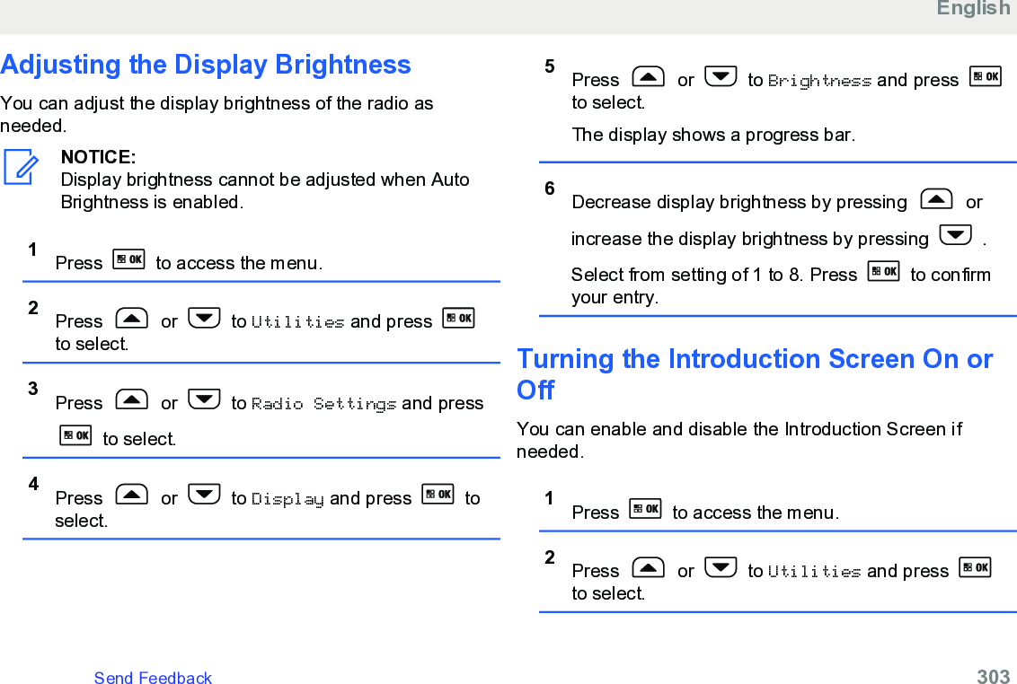 Adjusting the Display BrightnessYou can adjust the display brightness of the radio asneeded.NOTICE:Display brightness cannot be adjusted when AutoBrightness is enabled.1Press   to access the menu.2Press   or   to Utilities and press to select.3Press   or   to Radio Settings and press to select.4Press   or   to Display and press   toselect.5Press   or   to Brightness and press to select.The display shows a progress bar.6Decrease display brightness by pressing   orincrease the display brightness by pressing   .Select from setting of 1 to 8. Press   to confirmyour entry.Turning the Introduction Screen On orOffYou can enable and disable the Introduction Screen ifneeded.1Press   to access the menu.2Press   or   to Utilities and press to select.EnglishSend Feedback   303