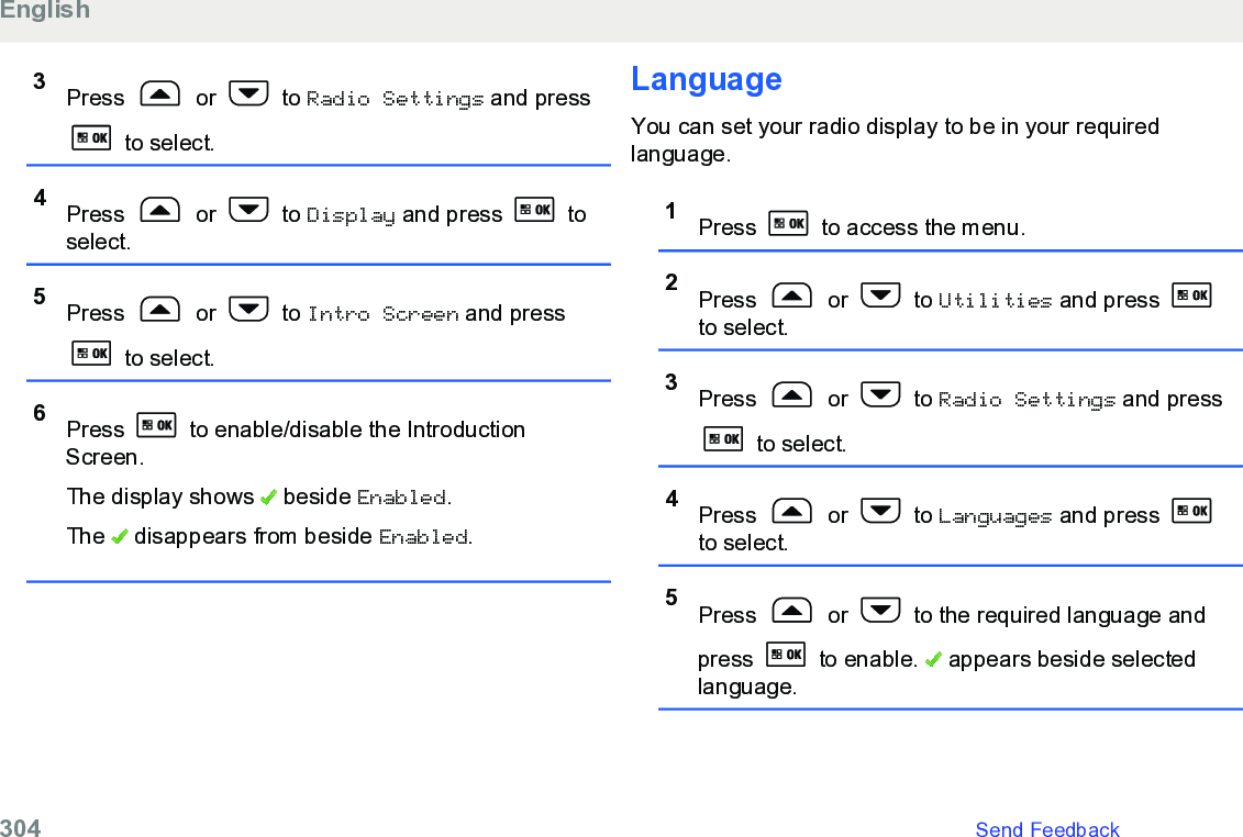 3Press   or   to Radio Settings and press to select.4Press   or   to Display and press   toselect.5Press   or   to Intro Screen and press to select.6Press   to enable/disable the IntroductionScreen.The display shows   beside Enabled.The   disappears from beside Enabled.LanguageYou can set your radio display to be in your requiredlanguage.1Press   to access the menu.2Press   or   to Utilities and press to select.3Press   or   to Radio Settings and press to select.4Press   or   to Languages and press to select.5Press   or   to the required language andpress   to enable.   appears beside selectedlanguage.English304   Send Feedback