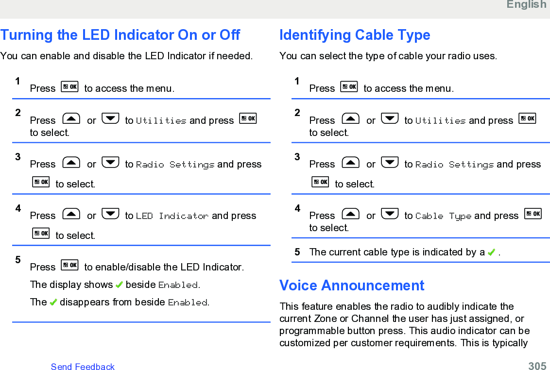 Turning the LED Indicator On or OffYou can enable and disable the LED Indicator if needed.1Press   to access the menu.2Press   or   to Utilities and press to select.3Press   or   to Radio Settings and press to select.4Press   or   to LED Indicator and press to select.5Press   to enable/disable the LED Indicator.The display shows   beside Enabled.The   disappears from beside Enabled.Identifying Cable TypeYou can select the type of cable your radio uses.1Press   to access the menu.2Press   or   to Utilities and press to select.3Press   or   to Radio Settings and press to select.4Press   or   to Cable Type and press to select.5The current cable type is indicated by a   .Voice AnnouncementThis feature enables the radio to audibly indicate thecurrent Zone or Channel the user has just assigned, orprogrammable button press. This audio indicator can becustomized per customer requirements. This is typicallyEnglishSend Feedback   305