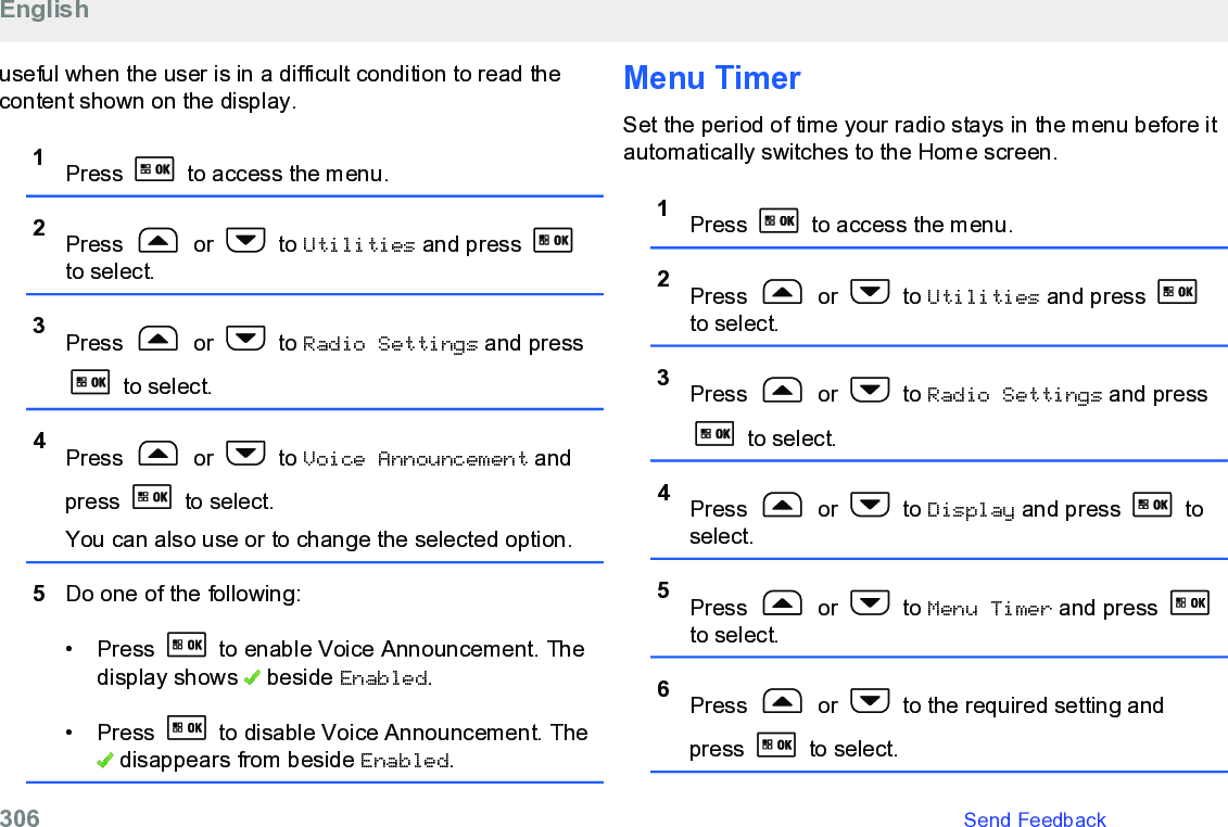 useful when the user is in a difficult condition to read thecontent shown on the display.1Press   to access the menu.2Press   or   to Utilities and press to select.3Press   or   to Radio Settings and press to select.4Press   or   to Voice Announcement andpress   to select.You can also use or to change the selected option.5Do one of the following:• Press   to enable Voice Announcement. Thedisplay shows   beside Enabled.• Press   to disable Voice Announcement. The disappears from beside Enabled.Menu TimerSet the period of time your radio stays in the menu before itautomatically switches to the Home screen.1Press   to access the menu.2Press   or   to Utilities and press to select.3Press   or   to Radio Settings and press to select.4Press   or   to Display and press   toselect.5Press   or   to Menu Timer and press to select.6Press   or   to the required setting andpress   to select.English306   Send Feedback
