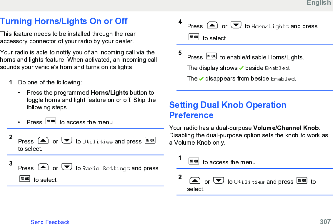 Turning Horns/Lights On or OffThis feature needs to be installed through the rearaccessory connector of your radio by your dealer.Your radio is able to notify you of an incoming call via thehorns and lights feature. When activated, an incoming callsounds your vehicle&apos;s horn and turns on its lights.1Do one of the following:• Press the programmed Horns/Lights button totoggle horns and light feature on or off. Skip thefollowing steps.•Press   to access the menu.2Press   or   to Utilities and press to select.3Press   or   to Radio Settings and press to select.4Press   or   to Horn/Lights and press to select.5Press   to enable/disable Horns/Lights.The display shows   beside Enabled.The   disappears from beside Enabled.Setting Dual Knob OperationPreferenceYour radio has a dual-purpose Volume/Channel Knob.Disabling the dual-purpose option sets the knob to work asa Volume Knob only.1 to access the menu.2 or   to Utilities and press   toselect.EnglishSend Feedback   307