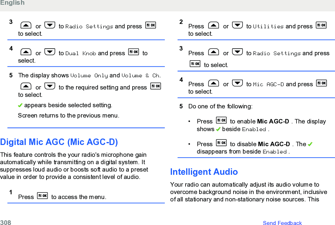 3 or   to Radio Settings and press to select.4 or   to Dual Knob and press   toselect.5The display shows Volume Only and Volume &amp; Ch. or   to the required setting and press to select. appears beside selected setting.Screen returns to the previous menu.Digital Mic AGC (Mic AGC-D)This feature controls the your radio&apos;s microphone gainautomatically while transmitting on a digital system. Itsuppresses loud audio or boosts soft audio to a presetvalue in order to provide a consistent level of audio.1Press   to access the menu.2Press   or   to Utilities and press to select.3Press   or   to Radio Settings and press to select.4Press   or   to Mic AGC-D and press to select.5Do one of the following:• Press   to enable Mic AGC-D . The displayshows   beside Enabled .• Press   to disable Mic AGC-D . The disappears from beside Enabled .Intelligent AudioYour radio can automatically adjust its audio volume toovercome background noise in the environment, inclusiveof all stationary and non-stationary noise sources. ThisEnglish308   Send Feedback