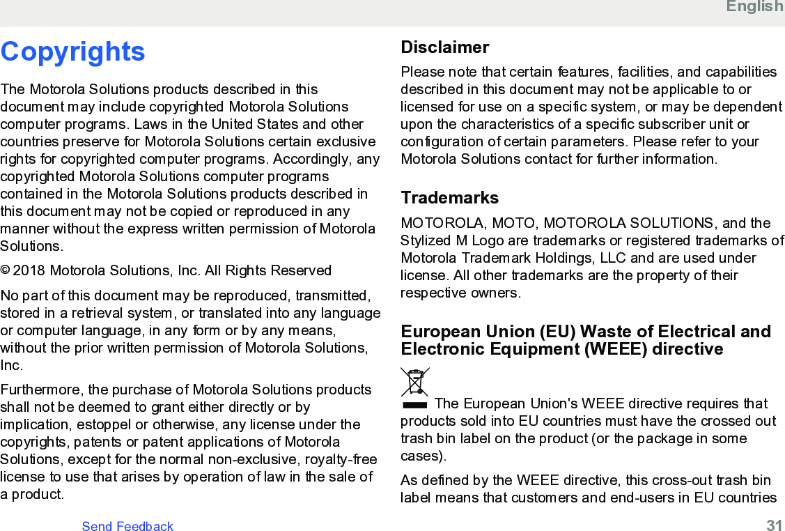 CopyrightsThe Motorola Solutions products described in thisdocument may include copyrighted Motorola Solutionscomputer programs. Laws in the United States and othercountries preserve for Motorola Solutions certain exclusiverights for copyrighted computer programs. Accordingly, anycopyrighted Motorola Solutions computer programscontained in the Motorola Solutions products described inthis document may not be copied or reproduced in anymanner without the express written permission of MotorolaSolutions.© 2018 Motorola Solutions, Inc. All Rights ReservedNo part of this document may be reproduced, transmitted,stored in a retrieval system, or translated into any languageor computer language, in any form or by any means,without the prior written permission of Motorola Solutions,Inc.Furthermore, the purchase of Motorola Solutions productsshall not be deemed to grant either directly or byimplication, estoppel or otherwise, any license under thecopyrights, patents or patent applications of MotorolaSolutions, except for the normal non-exclusive, royalty-freelicense to use that arises by operation of law in the sale ofa product.DisclaimerPlease note that certain features, facilities, and capabilitiesdescribed in this document may not be applicable to orlicensed for use on a specific system, or may be dependentupon the characteristics of a specific subscriber unit orconfiguration of certain parameters. Please refer to yourMotorola Solutions contact for further information.TrademarksMOTOROLA, MOTO, MOTOROLA SOLUTIONS, and theStylized M Logo are trademarks or registered trademarks ofMotorola Trademark Holdings, LLC and are used underlicense. All other trademarks are the property of theirrespective owners.European Union (EU) Waste of Electrical andElectronic Equipment (WEEE) directive The European Union&apos;s WEEE directive requires thatproducts sold into EU countries must have the crossed outtrash bin label on the product (or the package in somecases).As defined by the WEEE directive, this cross-out trash binlabel means that customers and end-users in EU countriesEnglishSend Feedback   31