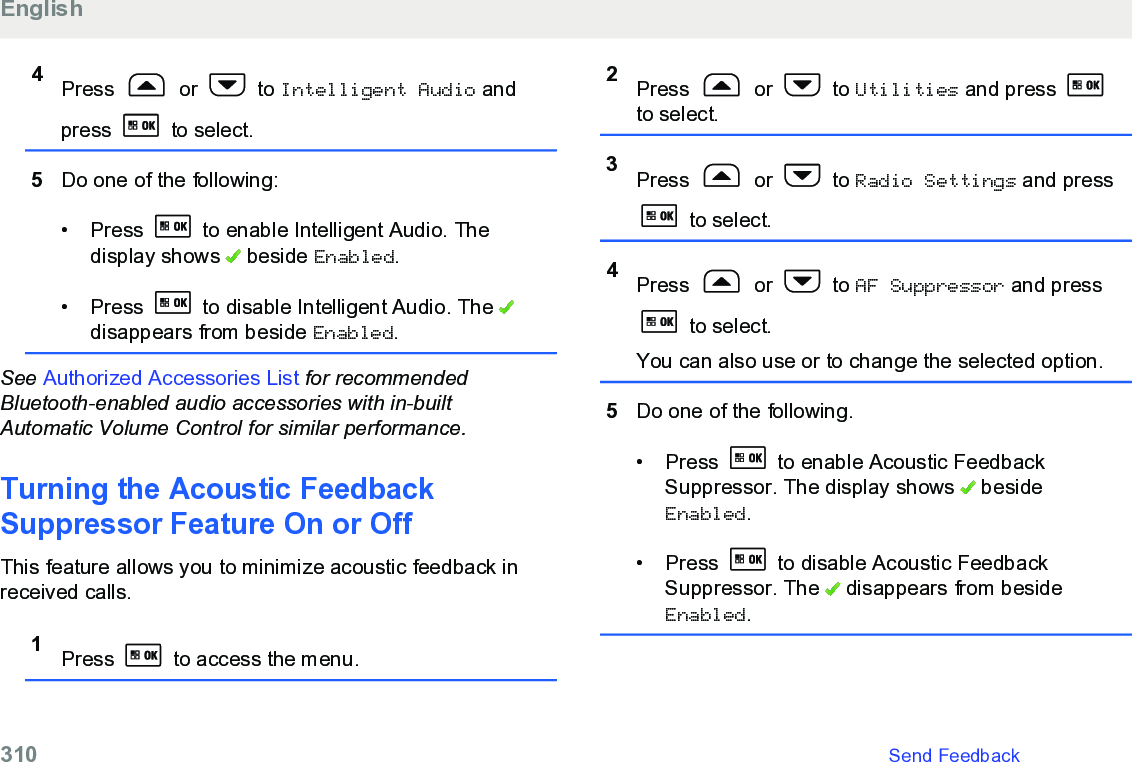 4Press   or   to Intelligent Audio andpress   to select.5Do one of the following:• Press   to enable Intelligent Audio. Thedisplay shows   beside Enabled.• Press   to disable Intelligent Audio. The disappears from beside Enabled.See Authorized Accessories List for recommendedBluetooth-enabled audio accessories with in-builtAutomatic Volume Control for similar performance.Turning the Acoustic FeedbackSuppressor Feature On or OffThis feature allows you to minimize acoustic feedback inreceived calls.1Press   to access the menu.2Press   or   to Utilities and press to select.3Press   or   to Radio Settings and press to select.4Press   or   to AF Suppressor and press to select.You can also use or to change the selected option.5Do one of the following.• Press   to enable Acoustic FeedbackSuppressor. The display shows   besideEnabled.• Press   to disable Acoustic FeedbackSuppressor. The   disappears from besideEnabled.English310   Send Feedback