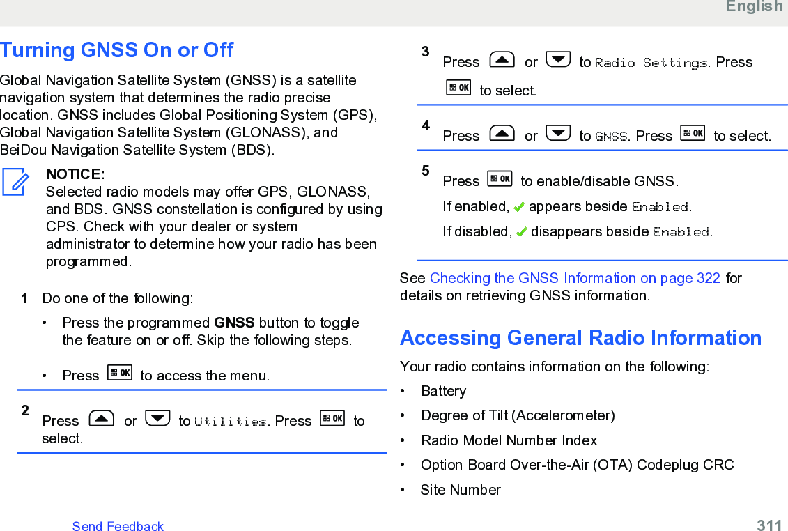 Turning GNSS On or OffGlobal Navigation Satellite System (GNSS) is a satellitenavigation system that determines the radio preciselocation. GNSS includes Global Positioning System (GPS),Global Navigation Satellite System (GLONASS), andBeiDou Navigation Satellite System (BDS).NOTICE:Selected radio models may offer GPS, GLONASS,and BDS. GNSS constellation is configured by usingCPS. Check with your dealer or systemadministrator to determine how your radio has beenprogrammed.1Do one of the following:• Press the programmed GNSS button to togglethe feature on or off. Skip the following steps.• Press   to access the menu.2Press   or   to Utilities. Press   toselect.3Press   or   to Radio Settings. Press to select.4Press   or   to GNSS. Press   to select.5Press   to enable/disable GNSS.If enabled,   appears beside Enabled.If disabled,   disappears beside Enabled.See Checking the GNSS Information on page 322 fordetails on retrieving GNSS information.Accessing General Radio InformationYour radio contains information on the following:• Battery• Degree of Tilt (Accelerometer)• Radio Model Number Index• Option Board Over-the-Air (OTA) Codeplug CRC• Site NumberEnglishSend Feedback   311