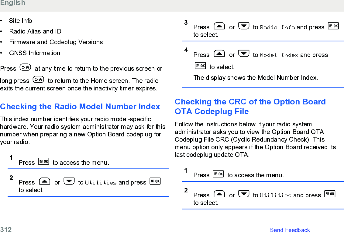 • Site Info• Radio Alias and ID•Firmware and Codeplug Versions• GNSS InformationPress   at any time to return to the previous screen orlong press   to return to the Home screen. The radioexits the current screen once the inactivity timer expires.Checking the Radio Model Number IndexThis index number identifies your radio model-specifichardware. Your radio system administrator may ask for thisnumber when preparing a new Option Board codeplug foryour radio.1Press   to access the menu.2Press   or   to Utilities and press to select.3Press   or   to Radio Info and press to select.4Press   or   to Model Index and press to select.The display shows the Model Number Index.Checking the CRC of the Option BoardOTA Codeplug FileFollow the instructions below if your radio systemadministrator asks you to view the Option Board OTACodeplug File CRC (Cyclic Redundancy Check). Thismenu option only appears if the Option Board received itslast codeplug update OTA.1Press   to access the menu.2Press   or   to Utilities and press to select.English312   Send Feedback