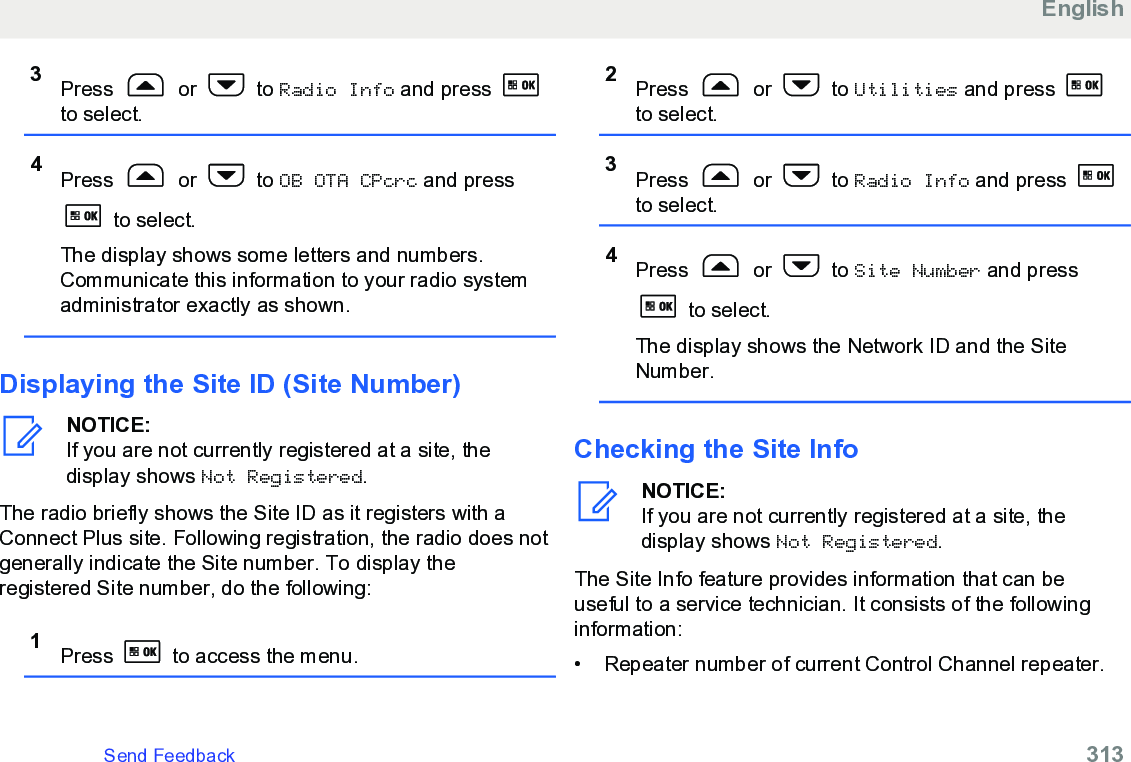 3Press   or   to Radio Info and press to select.4Press   or   to OB OTA CPcrc and press to select.The display shows some letters and numbers.Communicate this information to your radio systemadministrator exactly as shown.Displaying the Site ID (Site Number)NOTICE:If you are not currently registered at a site, thedisplay shows Not Registered.The radio briefly shows the Site ID as it registers with aConnect Plus site. Following registration, the radio does notgenerally indicate the Site number. To display theregistered Site number, do the following:1Press   to access the menu.2Press   or   to Utilities and press to select.3Press   or   to Radio Info and press to select.4Press   or   to Site Number and press to select.The display shows the Network ID and the SiteNumber.Checking the Site InfoNOTICE:If you are not currently registered at a site, thedisplay shows Not Registered.The Site Info feature provides information that can beuseful to a service technician. It consists of the followinginformation:•Repeater number of current Control Channel repeater.EnglishSend Feedback   313