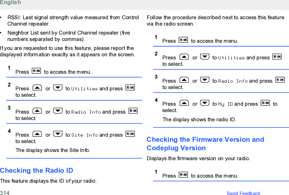 • RSSI: Last signal strength value measured from ControlChannel repeater.• Neighbor List sent by Control Channel repeater (fivenumbers separated by commas).If you are requested to use this feature, please report thedisplayed information exactly as it appears on the screen.1Press   to access the menu.2Press   or   to Utilities and press to select.3Press   or   to Radio Info and press to select.4Press   or   to Site Info and press to select.The display shows the Site Info.Checking the Radio IDThis feature displays the ID of your radio.Follow the procedure described next to access this featurevia the radio screen.1Press   to access the menu.2Press   or   to Utilities and press to select.3Press   or   to Radio Info and press to select.4Press   or   to My ID and press   toselect.The display shows the radio ID.Checking the Firmware Version andCodeplug VersionDisplays the firmware version on your radio.1Press   to access the menu.English314   Send Feedback