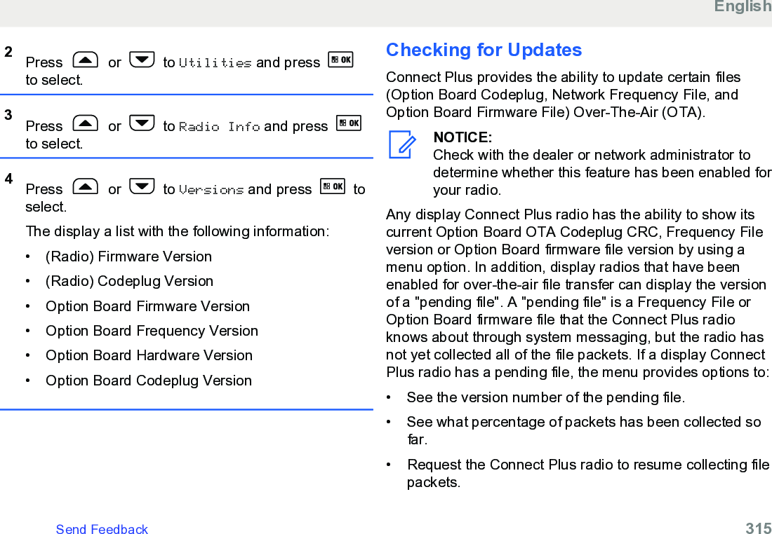 2Press   or   to Utilities and press to select.3Press   or   to Radio Info and press to select.4Press   or   to Versions and press   toselect.The display a list with the following information:•(Radio) Firmware Version• (Radio) Codeplug Version• Option Board Firmware Version• Option Board Frequency Version• Option Board Hardware Version• Option Board Codeplug VersionChecking for UpdatesConnect Plus provides the ability to update certain files(Option Board Codeplug, Network Frequency File, andOption Board Firmware File) Over-The-Air (OTA).NOTICE:Check with the dealer or network administrator todetermine whether this feature has been enabled foryour radio.Any display Connect Plus radio has the ability to show itscurrent Option Board OTA Codeplug CRC, Frequency Fileversion or Option Board firmware file version by using amenu option. In addition, display radios that have beenenabled for over-the-air file transfer can display the versionof a &quot;pending file&quot;. A &quot;pending file&quot; is a Frequency File orOption Board firmware file that the Connect Plus radioknows about through system messaging, but the radio hasnot yet collected all of the file packets. If a display ConnectPlus radio has a pending file, the menu provides options to:• See the version number of the pending file.•See what percentage of packets has been collected sofar.• Request the Connect Plus radio to resume collecting filepackets.EnglishSend Feedback   315
