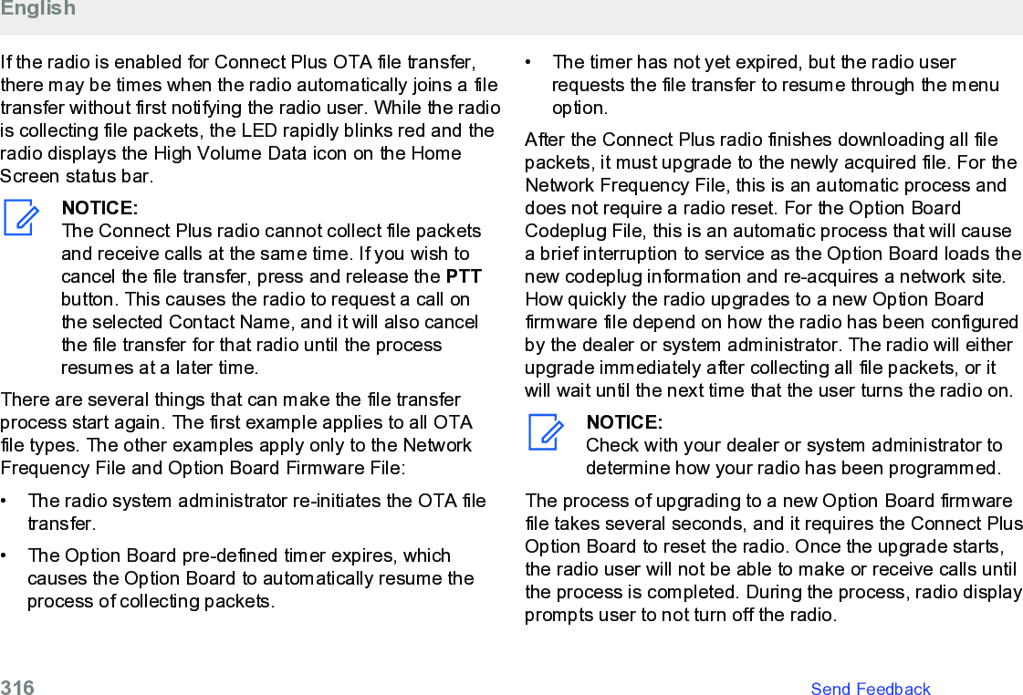 If the radio is enabled for Connect Plus OTA file transfer,there may be times when the radio automatically joins a filetransfer without first notifying the radio user. While the radiois collecting file packets, the LED rapidly blinks red and theradio displays the High Volume Data icon on the HomeScreen status bar.NOTICE:The Connect Plus radio cannot collect file packetsand receive calls at the same time. If you wish tocancel the file transfer, press and release the PTTbutton. This causes the radio to request a call onthe selected Contact Name, and it will also cancelthe file transfer for that radio until the processresumes at a later time.There are several things that can make the file transferprocess start again. The first example applies to all OTAfile types. The other examples apply only to the NetworkFrequency File and Option Board Firmware File:• The radio system administrator re-initiates the OTA filetransfer.•The Option Board pre-defined timer expires, whichcauses the Option Board to automatically resume theprocess of collecting packets.• The timer has not yet expired, but the radio userrequests the file transfer to resume through the menuoption.After the Connect Plus radio finishes downloading all filepackets, it must upgrade to the newly acquired file. For theNetwork Frequency File, this is an automatic process anddoes not require a radio reset. For the Option BoardCodeplug File, this is an automatic process that will causea brief interruption to service as the Option Board loads thenew codeplug information and re-acquires a network site.How quickly the radio upgrades to a new Option Boardfirmware file depend on how the radio has been configuredby the dealer or system administrator. The radio will eitherupgrade immediately after collecting all file packets, or itwill wait until the next time that the user turns the radio on.NOTICE:Check with your dealer or system administrator todetermine how your radio has been programmed.The process of upgrading to a new Option Board firmwarefile takes several seconds, and it requires the Connect PlusOption Board to reset the radio. Once the upgrade starts,the radio user will not be able to make or receive calls untilthe process is completed. During the process, radio displayprompts user to not turn off the radio.English316   Send Feedback