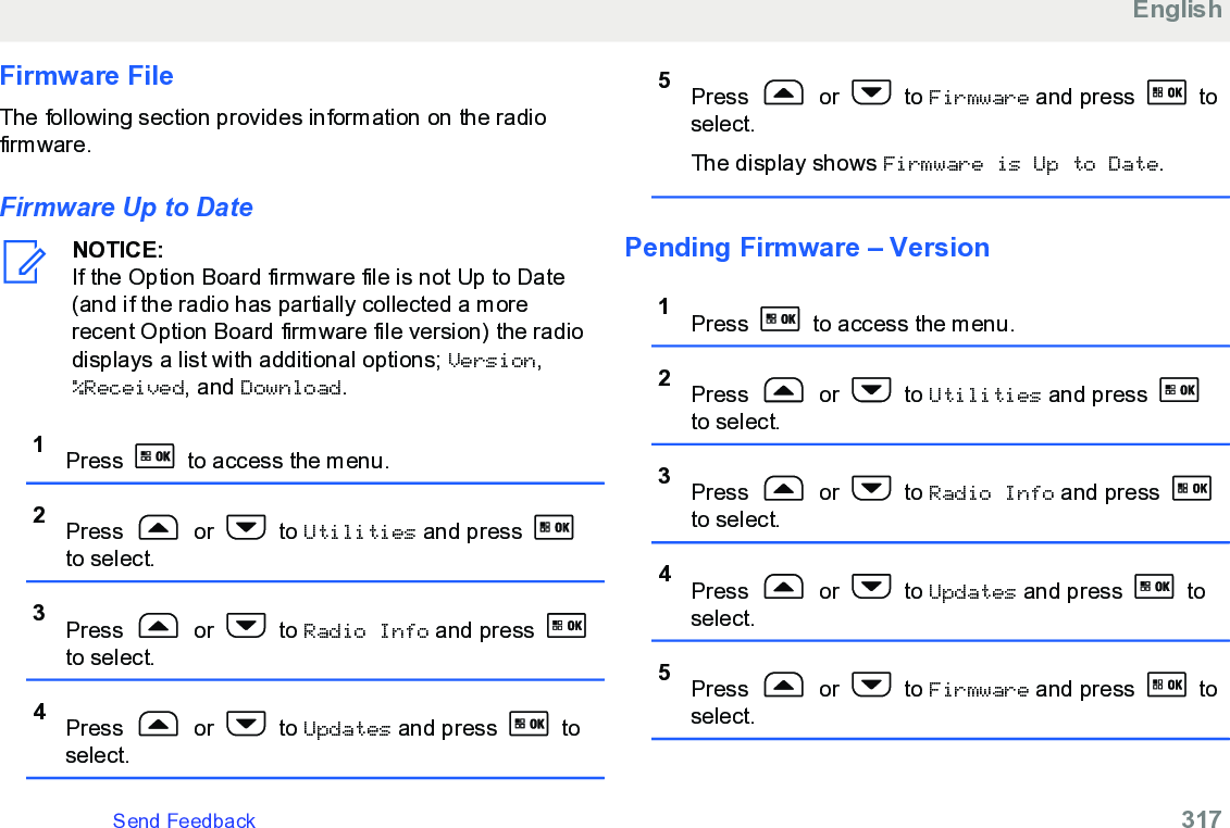 Firmware FileThe following section provides information on the radiofirmware.Firmware Up to DateNOTICE:If the Option Board firmware file is not Up to Date(and if the radio has partially collected a morerecent Option Board firmware file version) the radiodisplays a list with additional options; Version,%Received, and Download.1Press   to access the menu.2Press   or   to Utilities and press to select.3Press   or   to Radio Info and press to select.4Press   or   to Updates and press   toselect.5Press   or   to Firmware and press   toselect.The display shows Firmware is Up to Date.Pending Firmware – Version1Press   to access the menu.2Press   or   to Utilities and press to select.3Press   or   to Radio Info and press to select.4Press   or   to Updates and press   toselect.5Press   or   to Firmware and press   toselect.EnglishSend Feedback   317