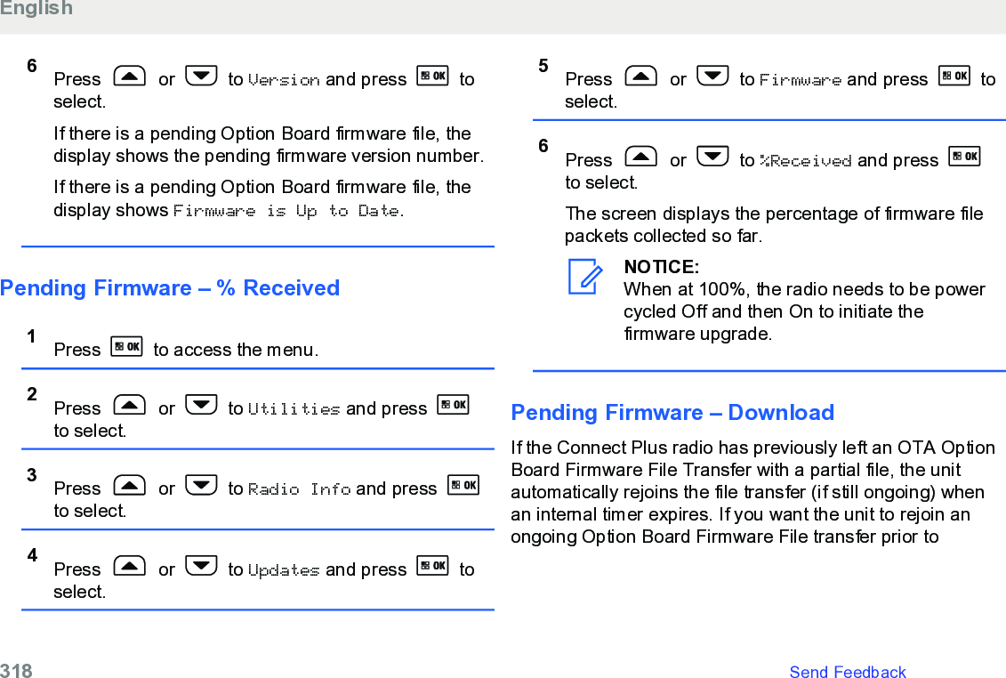 6Press   or   to Version and press   toselect.If there is a pending Option Board firmware file, thedisplay shows the pending firmware version number.If there is a pending Option Board firmware file, thedisplay shows Firmware is Up to Date.Pending Firmware – % Received1Press   to access the menu.2Press   or   to Utilities and press to select.3Press   or   to Radio Info and press to select.4Press   or   to Updates and press   toselect.5Press   or   to Firmware and press   toselect.6Press   or   to %Received and press to select.The screen displays the percentage of firmware filepackets collected so far.NOTICE:When at 100%, the radio needs to be powercycled Off and then On to initiate thefirmware upgrade.Pending Firmware – DownloadIf the Connect Plus radio has previously left an OTA OptionBoard Firmware File Transfer with a partial file, the unitautomatically rejoins the file transfer (if still ongoing) whenan internal timer expires. If you want the unit to rejoin anongoing Option Board Firmware File transfer prior toEnglish318   Send Feedback