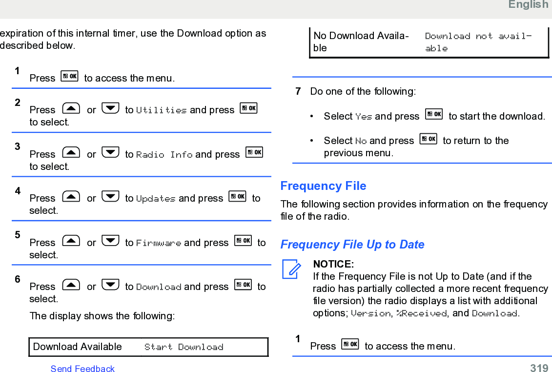 expiration of this internal timer, use the Download option asdescribed below.1Press   to access the menu.2Press   or   to Utilities and press to select.3Press   or   to Radio Info and press to select.4Press   or   to Updates and press   toselect.5Press   or   to Firmware and press   toselect.6Press   or   to Download and press   toselect.The display shows the following:Download Available Start DownloadNo Download Availa-bleDownload not avail‐able7Do one of the following:• Select Yes and press   to start the download.• Select No and press   to return to theprevious menu.Frequency FileThe following section provides information on the frequencyfile of the radio.Frequency File Up to DateNOTICE:If the Frequency File is not Up to Date (and if theradio has partially collected a more recent frequencyfile version) the radio displays a list with additionaloptions; Version, %Received, and Download.1Press   to access the menu.EnglishSend Feedback   319
