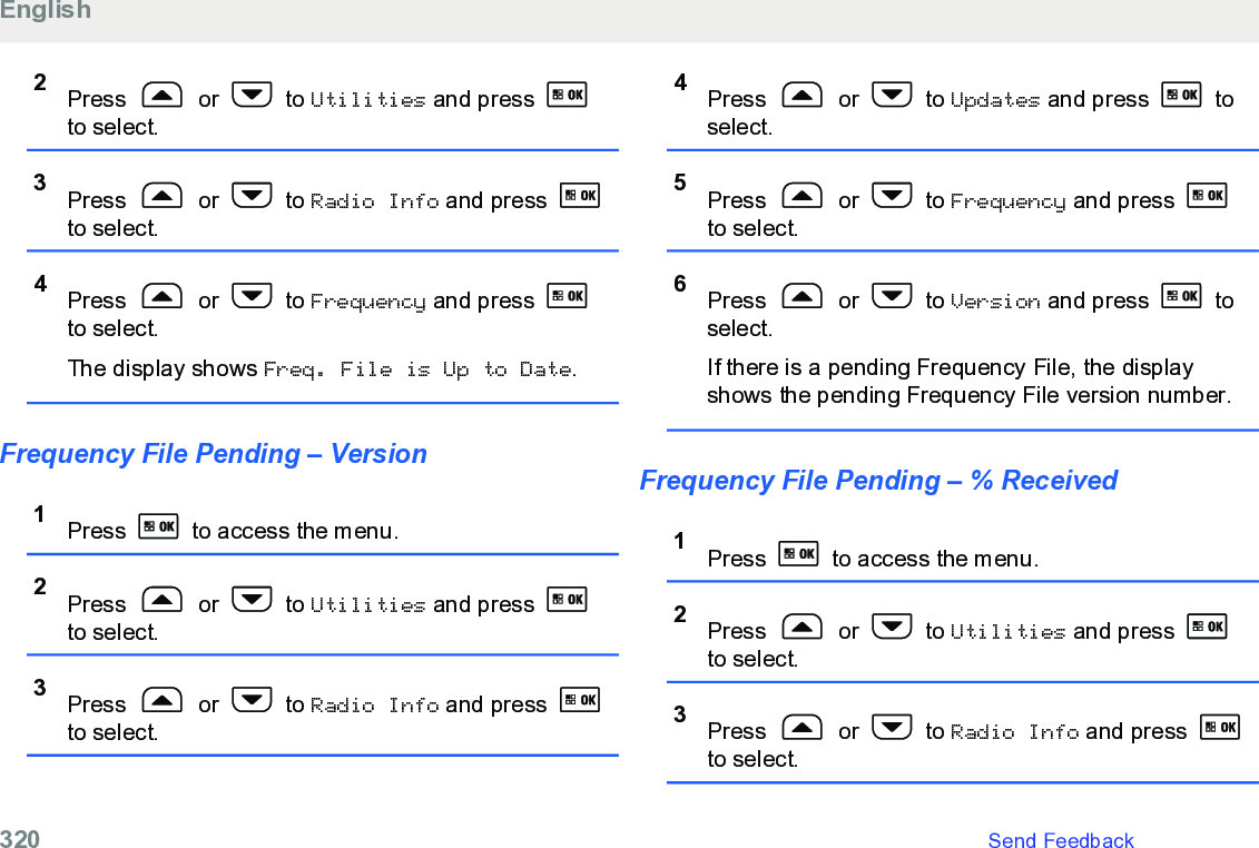 2Press   or   to Utilities and press to select.3Press   or   to Radio Info and press to select.4Press   or   to Frequency and press to select.The display shows Freq. File is Up to Date.Frequency File Pending – Version1Press   to access the menu.2Press   or   to Utilities and press to select.3Press   or   to Radio Info and press to select.4Press   or   to Updates and press   toselect.5Press   or   to Frequency and press to select.6Press   or   to Version and press   toselect.If there is a pending Frequency File, the displayshows the pending Frequency File version number.Frequency File Pending – % Received1Press   to access the menu.2Press   or   to Utilities and press to select.3Press   or   to Radio Info and press to select.English320   Send Feedback
