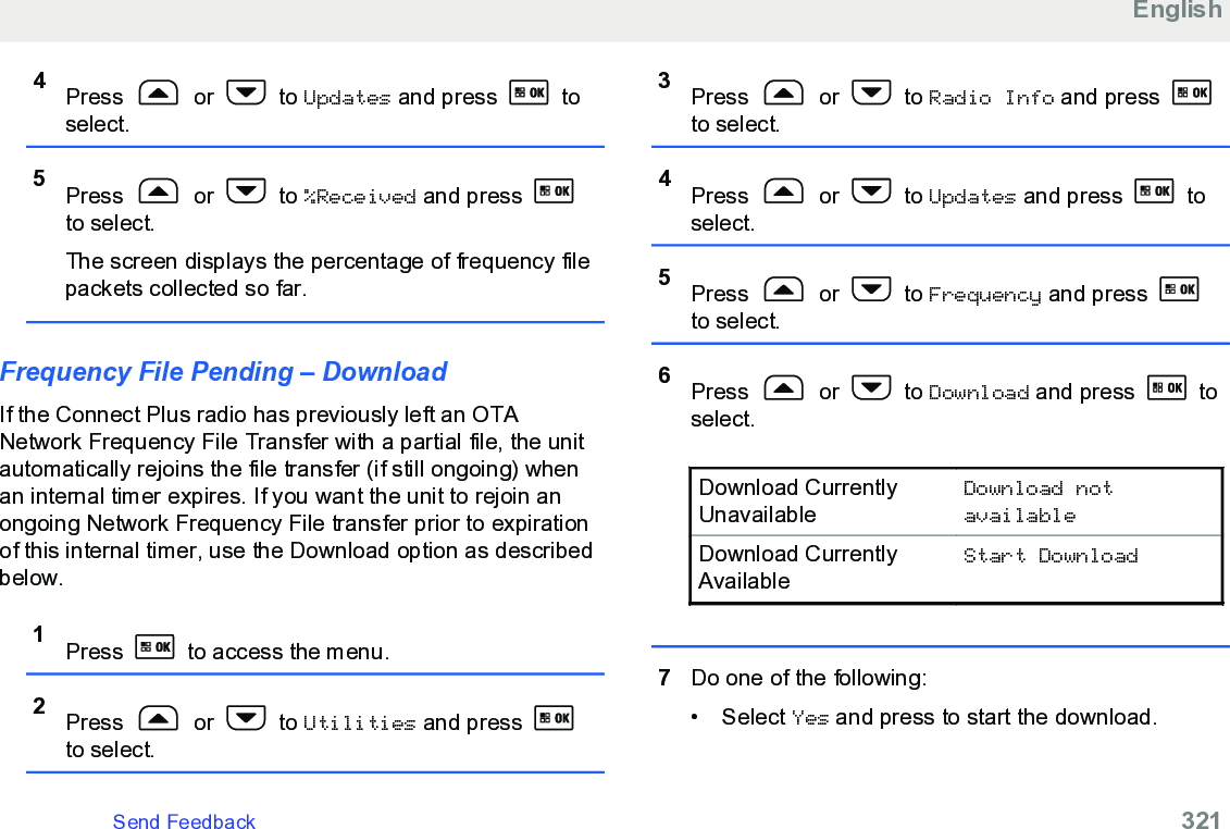 4Press   or   to Updates and press   toselect.5Press   or   to %Received and press to select.The screen displays the percentage of frequency filepackets collected so far.Frequency File Pending – DownloadIf the Connect Plus radio has previously left an OTANetwork Frequency File Transfer with a partial file, the unitautomatically rejoins the file transfer (if still ongoing) whenan internal timer expires. If you want the unit to rejoin anongoing Network Frequency File transfer prior to expirationof this internal timer, use the Download option as describedbelow.1Press   to access the menu.2Press   or   to Utilities and press to select.3Press   or   to Radio Info and press to select.4Press   or   to Updates and press   toselect.5Press   or   to Frequency and press to select.6Press   or   to Download and press   toselect.Download CurrentlyUnavailableDownload notavailableDownload CurrentlyAvailableStart Download7Do one of the following:• Select Yes and press to start the download.EnglishSend Feedback   321