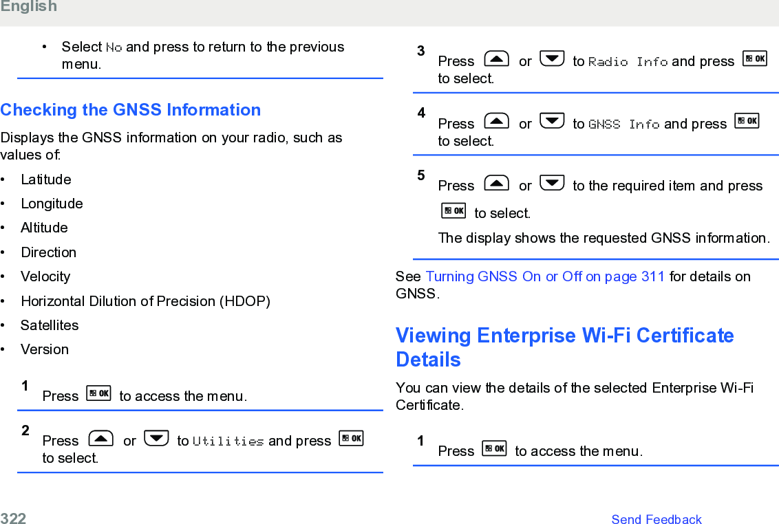 • Select No and press to return to the previousmenu.Checking the GNSS InformationDisplays the GNSS information on your radio, such asvalues of:• Latitude•Longitude• Altitude• Direction• Velocity• Horizontal Dilution of Precision (HDOP)• Satellites• Version1Press   to access the menu.2Press   or   to Utilities and press to select.3Press   or   to Radio Info and press to select.4Press   or   to GNSS Info and press to select.5Press   or   to the required item and press to select.The display shows the requested GNSS information.See Turning GNSS On or Off on page 311 for details onGNSS.Viewing Enterprise Wi-Fi CertificateDetailsYou can view the details of the selected Enterprise Wi-FiCertificate.1Press   to access the menu.English322   Send Feedback
