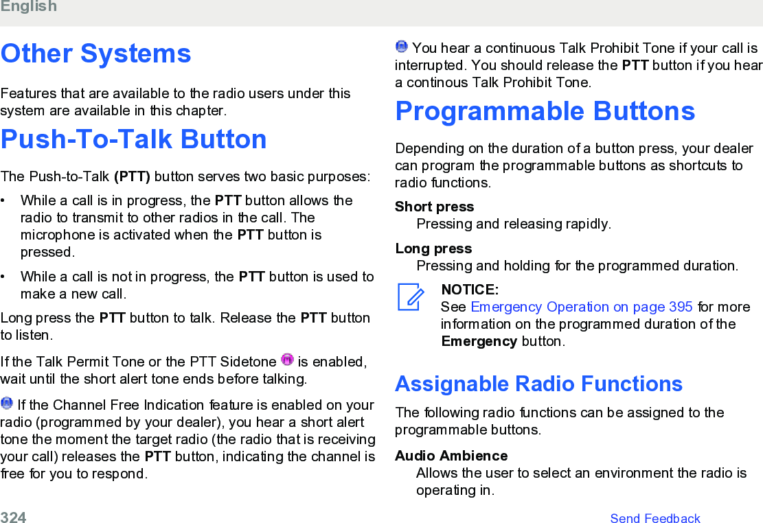 Other SystemsFeatures that are available to the radio users under thissystem are available in this chapter.Push-To-Talk Button The Push-to-Talk (PTT) button serves two basic purposes:• While a call is in progress, the PTT button allows theradio to transmit to other radios in the call. Themicrophone is activated when the PTT button ispressed.• While a call is not in progress, the PTT button is used tomake a new call.Long press the PTT button to talk. Release the PTT buttonto listen.If the Talk Permit Tone or the PTT Sidetone   is enabled,wait until the short alert tone ends before talking. If the Channel Free Indication feature is enabled on yourradio (programmed by your dealer), you hear a short alerttone the moment the target radio (the radio that is receivingyour call) releases the PTT button, indicating the channel isfree for you to respond. You hear a continuous Talk Prohibit Tone if your call isinterrupted. You should release the PTT button if you heara continous Talk Prohibit Tone.Programmable ButtonsDepending on the duration of a button press, your dealercan program the programmable buttons as shortcuts toradio functions.Short pressPressing and releasing rapidly.Long pressPressing and holding for the programmed duration.NOTICE:See Emergency Operation on page 395 for moreinformation on the programmed duration of theEmergency button.Assignable Radio FunctionsThe following radio functions can be assigned to theprogrammable buttons.Audio AmbienceAllows the user to select an environment the radio isoperating in.English324   Send Feedback